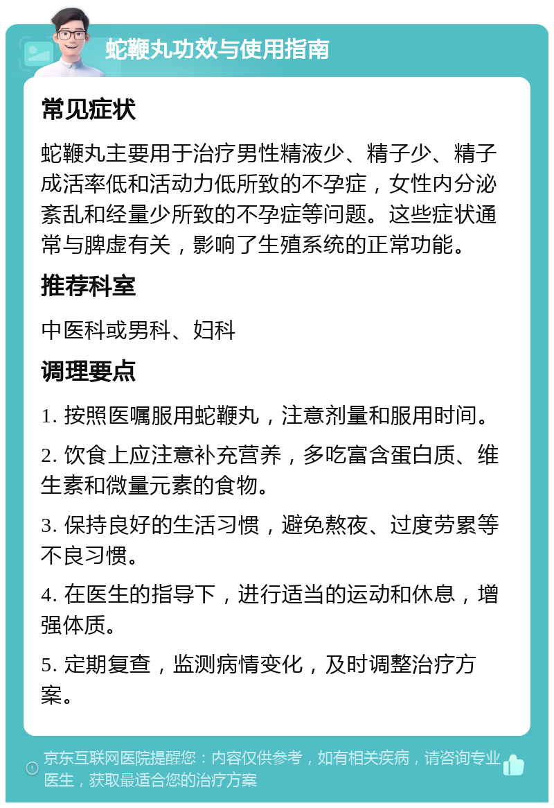 蛇鞭丸功效与使用指南 常见症状 蛇鞭丸主要用于治疗男性精液少、精子少、精子成活率低和活动力低所致的不孕症，女性内分泌紊乱和经量少所致的不孕症等问题。这些症状通常与脾虚有关，影响了生殖系统的正常功能。 推荐科室 中医科或男科、妇科 调理要点 1. 按照医嘱服用蛇鞭丸，注意剂量和服用时间。 2. 饮食上应注意补充营养，多吃富含蛋白质、维生素和微量元素的食物。 3. 保持良好的生活习惯，避免熬夜、过度劳累等不良习惯。 4. 在医生的指导下，进行适当的运动和休息，增强体质。 5. 定期复查，监测病情变化，及时调整治疗方案。