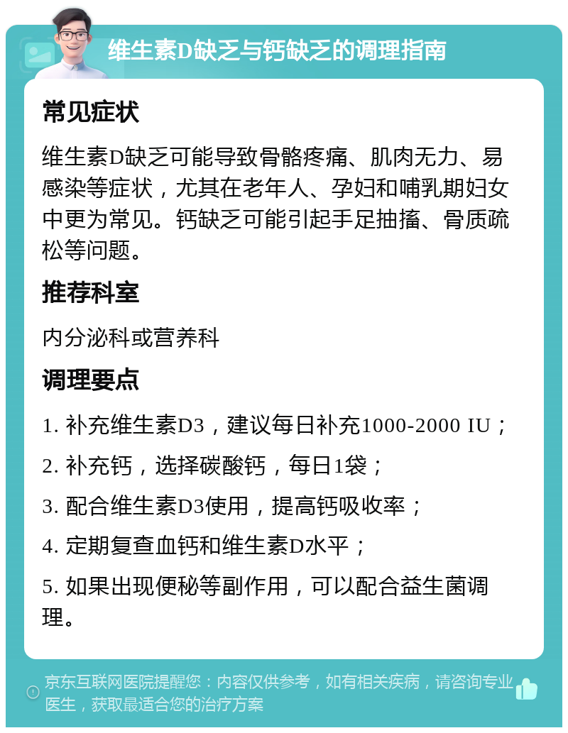 维生素D缺乏与钙缺乏的调理指南 常见症状 维生素D缺乏可能导致骨骼疼痛、肌肉无力、易感染等症状，尤其在老年人、孕妇和哺乳期妇女中更为常见。钙缺乏可能引起手足抽搐、骨质疏松等问题。 推荐科室 内分泌科或营养科 调理要点 1. 补充维生素D3，建议每日补充1000-2000 IU； 2. 补充钙，选择碳酸钙，每日1袋； 3. 配合维生素D3使用，提高钙吸收率； 4. 定期复查血钙和维生素D水平； 5. 如果出现便秘等副作用，可以配合益生菌调理。