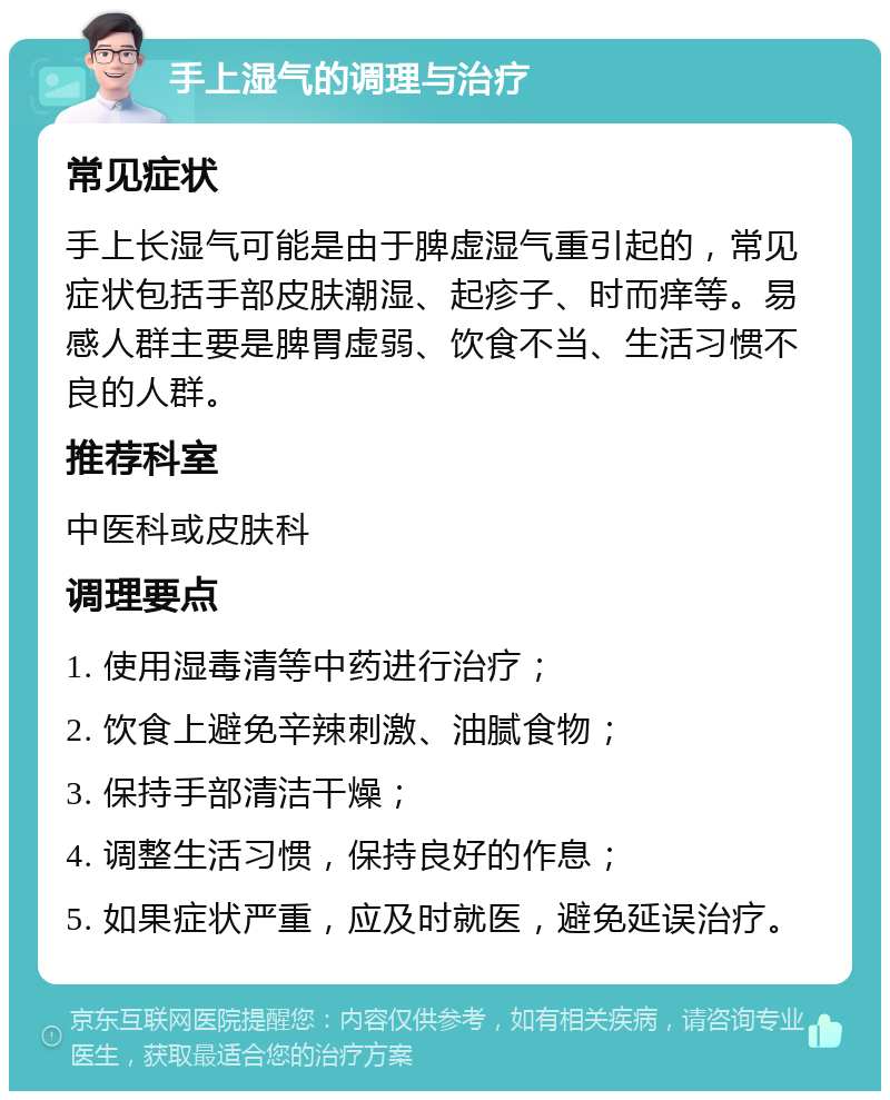 手上湿气的调理与治疗 常见症状 手上长湿气可能是由于脾虚湿气重引起的，常见症状包括手部皮肤潮湿、起疹子、时而痒等。易感人群主要是脾胃虚弱、饮食不当、生活习惯不良的人群。 推荐科室 中医科或皮肤科 调理要点 1. 使用湿毒清等中药进行治疗； 2. 饮食上避免辛辣刺激、油腻食物； 3. 保持手部清洁干燥； 4. 调整生活习惯，保持良好的作息； 5. 如果症状严重，应及时就医，避免延误治疗。