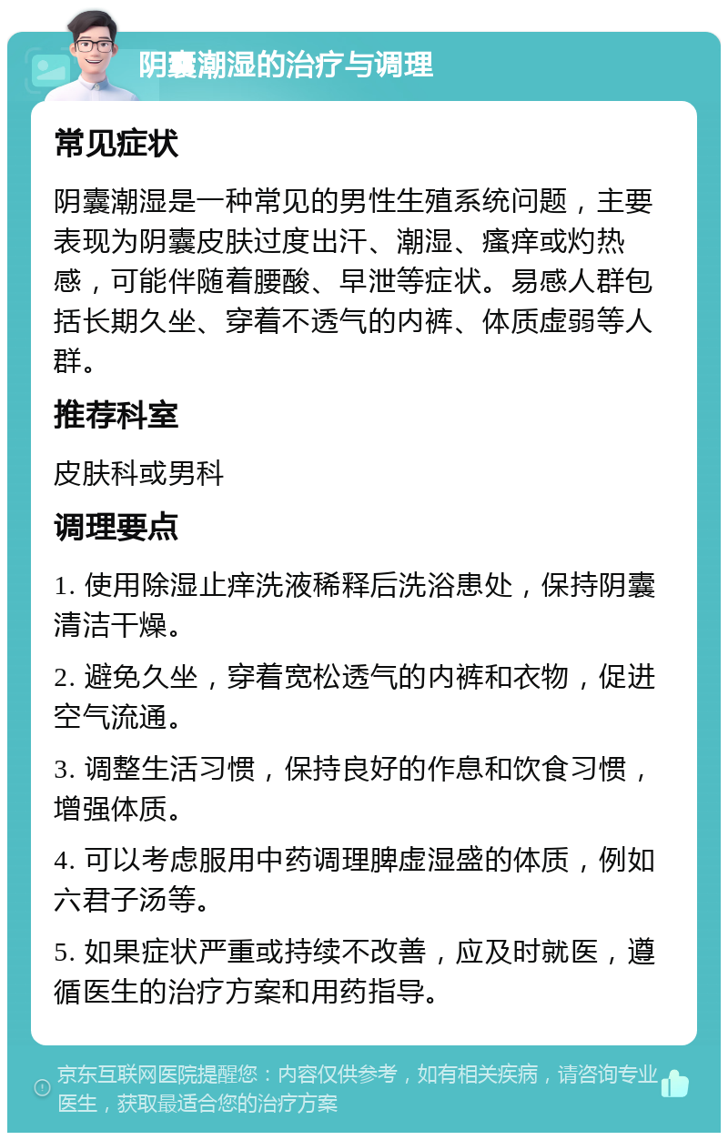 阴囊潮湿的治疗与调理 常见症状 阴囊潮湿是一种常见的男性生殖系统问题，主要表现为阴囊皮肤过度出汗、潮湿、瘙痒或灼热感，可能伴随着腰酸、早泄等症状。易感人群包括长期久坐、穿着不透气的内裤、体质虚弱等人群。 推荐科室 皮肤科或男科 调理要点 1. 使用除湿止痒洗液稀释后洗浴患处，保持阴囊清洁干燥。 2. 避免久坐，穿着宽松透气的内裤和衣物，促进空气流通。 3. 调整生活习惯，保持良好的作息和饮食习惯，增强体质。 4. 可以考虑服用中药调理脾虚湿盛的体质，例如六君子汤等。 5. 如果症状严重或持续不改善，应及时就医，遵循医生的治疗方案和用药指导。