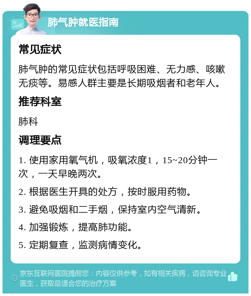 肺气肿就医指南 常见症状 肺气肿的常见症状包括呼吸困难、无力感、咳嗽无痰等。易感人群主要是长期吸烟者和老年人。 推荐科室 肺科 调理要点 1. 使用家用氧气机，吸氧浓度1，15~20分钟一次，一天早晚两次。 2. 根据医生开具的处方，按时服用药物。 3. 避免吸烟和二手烟，保持室内空气清新。 4. 加强锻炼，提高肺功能。 5. 定期复查，监测病情变化。