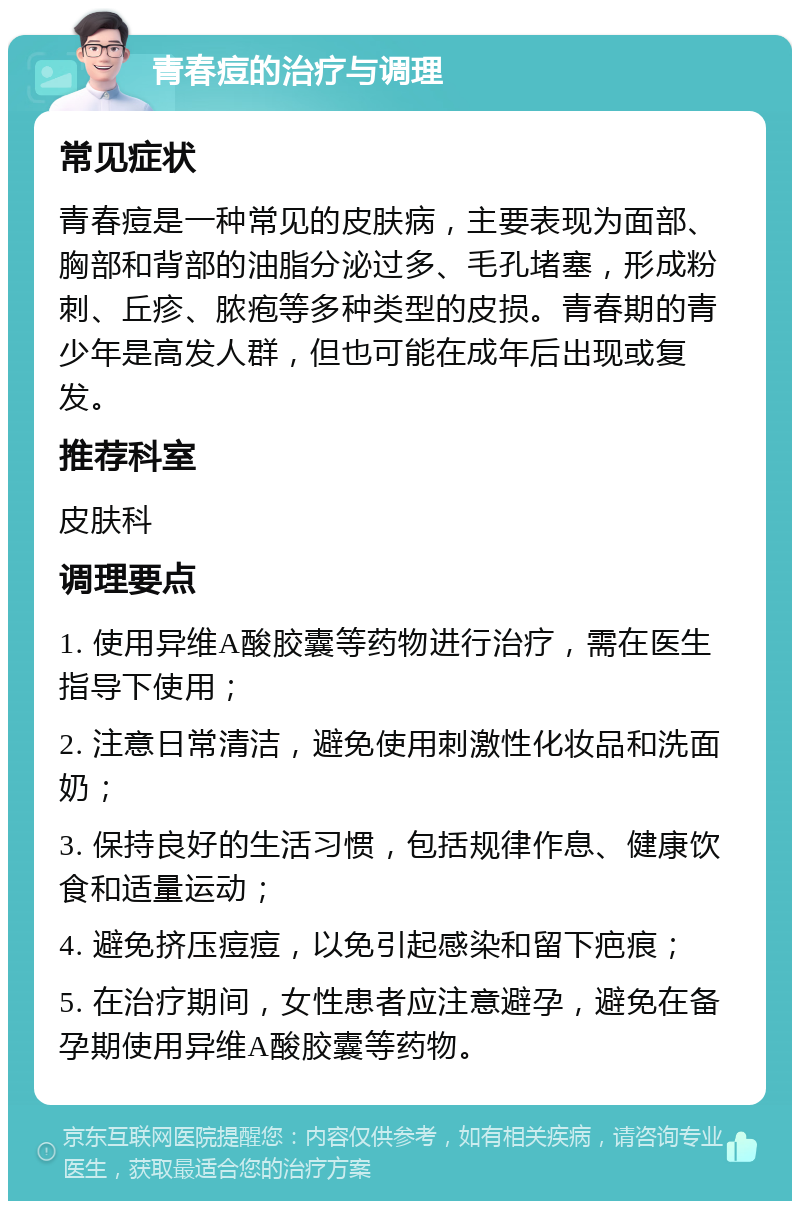 青春痘的治疗与调理 常见症状 青春痘是一种常见的皮肤病，主要表现为面部、胸部和背部的油脂分泌过多、毛孔堵塞，形成粉刺、丘疹、脓疱等多种类型的皮损。青春期的青少年是高发人群，但也可能在成年后出现或复发。 推荐科室 皮肤科 调理要点 1. 使用异维A酸胶囊等药物进行治疗，需在医生指导下使用； 2. 注意日常清洁，避免使用刺激性化妆品和洗面奶； 3. 保持良好的生活习惯，包括规律作息、健康饮食和适量运动； 4. 避免挤压痘痘，以免引起感染和留下疤痕； 5. 在治疗期间，女性患者应注意避孕，避免在备孕期使用异维A酸胶囊等药物。