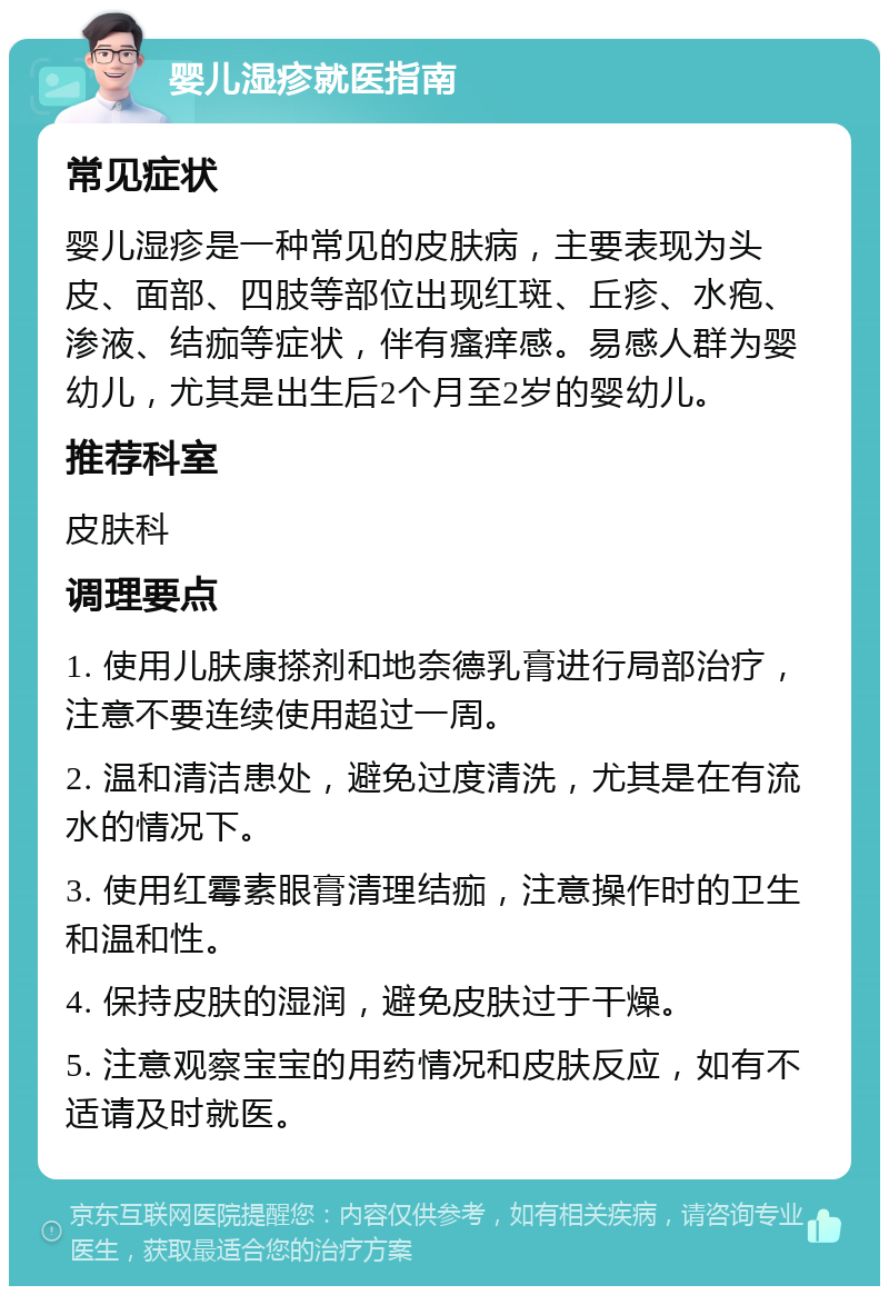 婴儿湿疹就医指南 常见症状 婴儿湿疹是一种常见的皮肤病，主要表现为头皮、面部、四肢等部位出现红斑、丘疹、水疱、渗液、结痂等症状，伴有瘙痒感。易感人群为婴幼儿，尤其是出生后2个月至2岁的婴幼儿。 推荐科室 皮肤科 调理要点 1. 使用儿肤康搽剂和地奈德乳膏进行局部治疗，注意不要连续使用超过一周。 2. 温和清洁患处，避免过度清洗，尤其是在有流水的情况下。 3. 使用红霉素眼膏清理结痂，注意操作时的卫生和温和性。 4. 保持皮肤的湿润，避免皮肤过于干燥。 5. 注意观察宝宝的用药情况和皮肤反应，如有不适请及时就医。