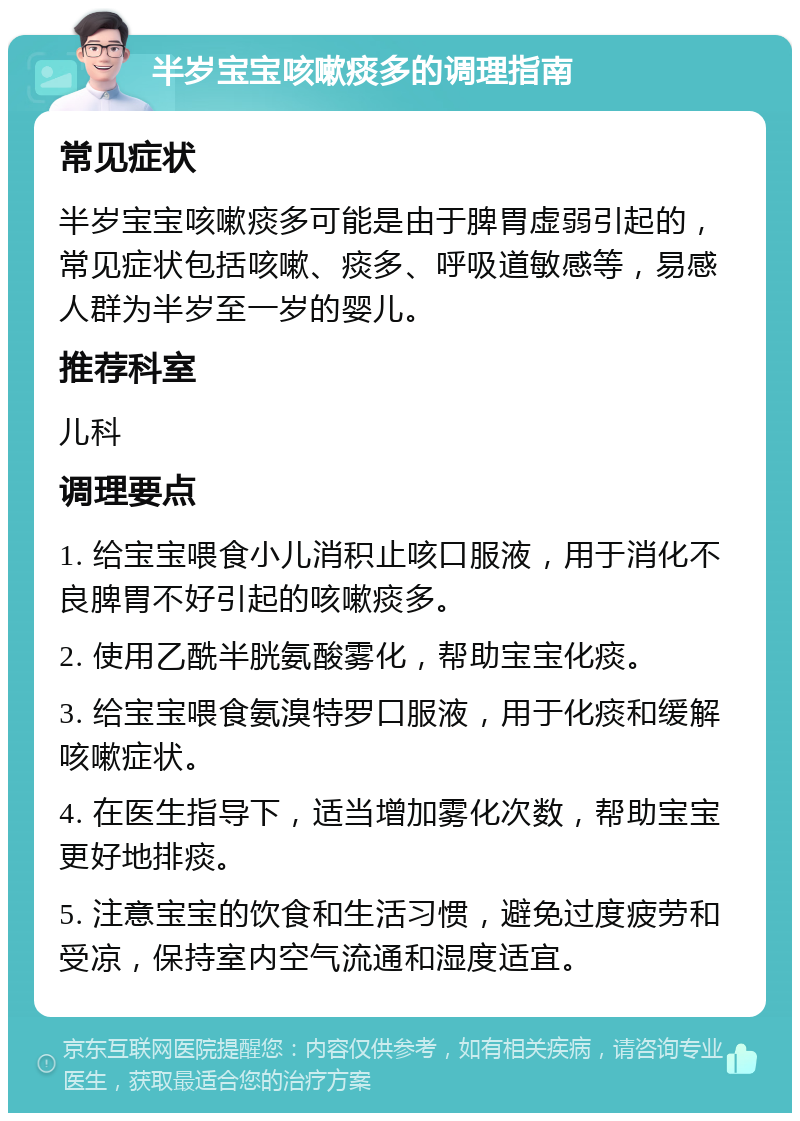 半岁宝宝咳嗽痰多的调理指南 常见症状 半岁宝宝咳嗽痰多可能是由于脾胃虚弱引起的，常见症状包括咳嗽、痰多、呼吸道敏感等，易感人群为半岁至一岁的婴儿。 推荐科室 儿科 调理要点 1. 给宝宝喂食小儿消积止咳口服液，用于消化不良脾胃不好引起的咳嗽痰多。 2. 使用乙酰半胱氨酸雾化，帮助宝宝化痰。 3. 给宝宝喂食氨溴特罗口服液，用于化痰和缓解咳嗽症状。 4. 在医生指导下，适当增加雾化次数，帮助宝宝更好地排痰。 5. 注意宝宝的饮食和生活习惯，避免过度疲劳和受凉，保持室内空气流通和湿度适宜。