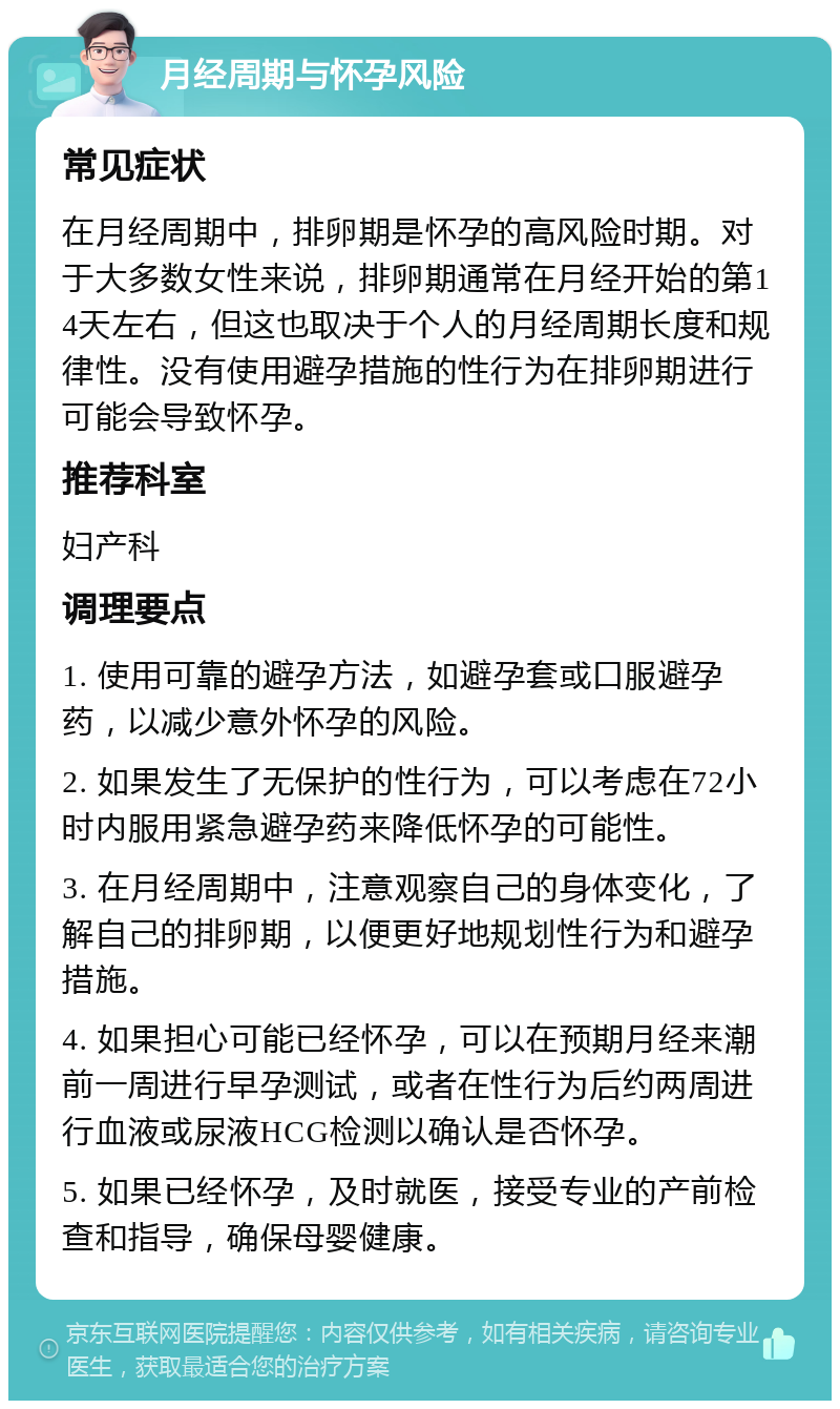 月经周期与怀孕风险 常见症状 在月经周期中，排卵期是怀孕的高风险时期。对于大多数女性来说，排卵期通常在月经开始的第14天左右，但这也取决于个人的月经周期长度和规律性。没有使用避孕措施的性行为在排卵期进行可能会导致怀孕。 推荐科室 妇产科 调理要点 1. 使用可靠的避孕方法，如避孕套或口服避孕药，以减少意外怀孕的风险。 2. 如果发生了无保护的性行为，可以考虑在72小时内服用紧急避孕药来降低怀孕的可能性。 3. 在月经周期中，注意观察自己的身体变化，了解自己的排卵期，以便更好地规划性行为和避孕措施。 4. 如果担心可能已经怀孕，可以在预期月经来潮前一周进行早孕测试，或者在性行为后约两周进行血液或尿液HCG检测以确认是否怀孕。 5. 如果已经怀孕，及时就医，接受专业的产前检查和指导，确保母婴健康。