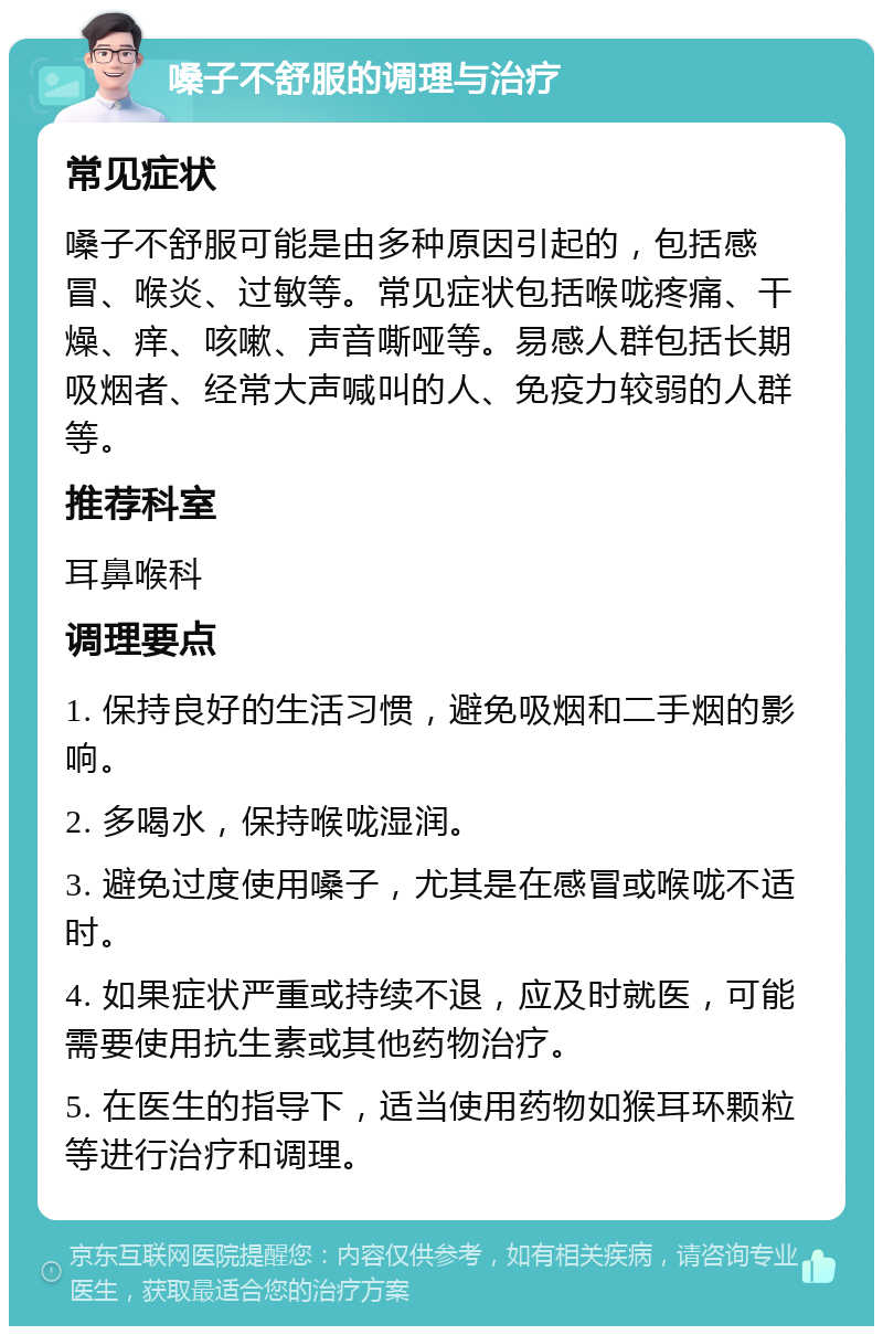 嗓子不舒服的调理与治疗 常见症状 嗓子不舒服可能是由多种原因引起的，包括感冒、喉炎、过敏等。常见症状包括喉咙疼痛、干燥、痒、咳嗽、声音嘶哑等。易感人群包括长期吸烟者、经常大声喊叫的人、免疫力较弱的人群等。 推荐科室 耳鼻喉科 调理要点 1. 保持良好的生活习惯，避免吸烟和二手烟的影响。 2. 多喝水，保持喉咙湿润。 3. 避免过度使用嗓子，尤其是在感冒或喉咙不适时。 4. 如果症状严重或持续不退，应及时就医，可能需要使用抗生素或其他药物治疗。 5. 在医生的指导下，适当使用药物如猴耳环颗粒等进行治疗和调理。