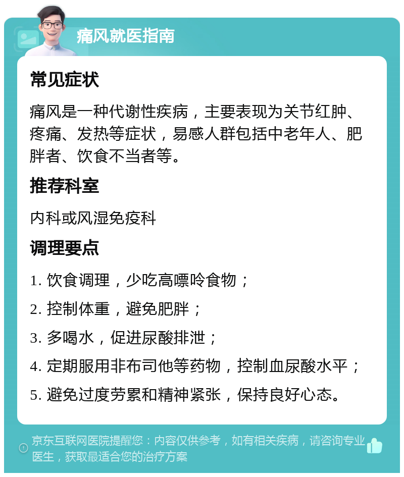 痛风就医指南 常见症状 痛风是一种代谢性疾病，主要表现为关节红肿、疼痛、发热等症状，易感人群包括中老年人、肥胖者、饮食不当者等。 推荐科室 内科或风湿免疫科 调理要点 1. 饮食调理，少吃高嘌呤食物； 2. 控制体重，避免肥胖； 3. 多喝水，促进尿酸排泄； 4. 定期服用非布司他等药物，控制血尿酸水平； 5. 避免过度劳累和精神紧张，保持良好心态。