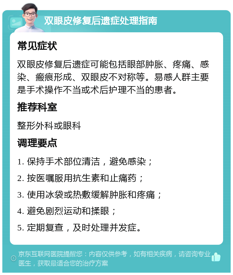 双眼皮修复后遗症处理指南 常见症状 双眼皮修复后遗症可能包括眼部肿胀、疼痛、感染、瘢痕形成、双眼皮不对称等。易感人群主要是手术操作不当或术后护理不当的患者。 推荐科室 整形外科或眼科 调理要点 1. 保持手术部位清洁，避免感染； 2. 按医嘱服用抗生素和止痛药； 3. 使用冰袋或热敷缓解肿胀和疼痛； 4. 避免剧烈运动和揉眼； 5. 定期复查，及时处理并发症。