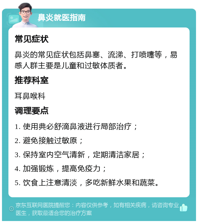 鼻炎就医指南 常见症状 鼻炎的常见症状包括鼻塞、流涕、打喷嚏等，易感人群主要是儿童和过敏体质者。 推荐科室 耳鼻喉科 调理要点 1. 使用典必舒滴鼻液进行局部治疗； 2. 避免接触过敏原； 3. 保持室内空气清新，定期清洁家居； 4. 加强锻炼，提高免疫力； 5. 饮食上注意清淡，多吃新鲜水果和蔬菜。