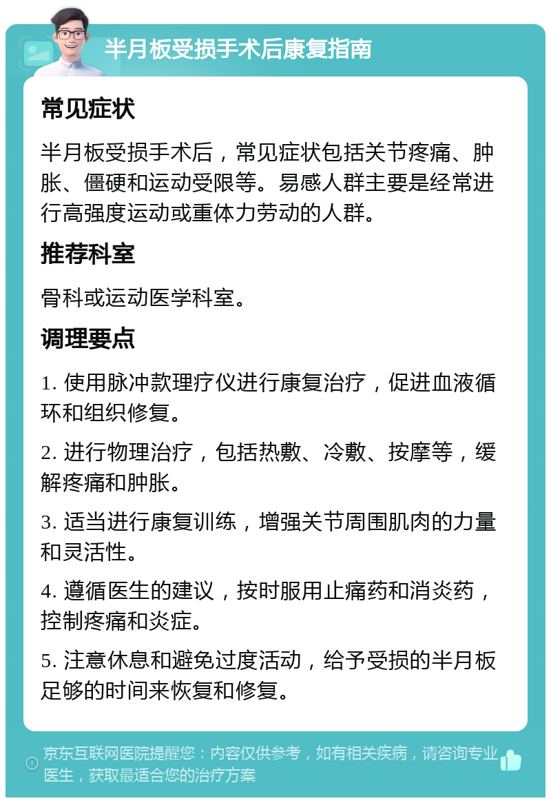 半月板受损手术后康复指南 常见症状 半月板受损手术后，常见症状包括关节疼痛、肿胀、僵硬和运动受限等。易感人群主要是经常进行高强度运动或重体力劳动的人群。 推荐科室 骨科或运动医学科室。 调理要点 1. 使用脉冲款理疗仪进行康复治疗，促进血液循环和组织修复。 2. 进行物理治疗，包括热敷、冷敷、按摩等，缓解疼痛和肿胀。 3. 适当进行康复训练，增强关节周围肌肉的力量和灵活性。 4. 遵循医生的建议，按时服用止痛药和消炎药，控制疼痛和炎症。 5. 注意休息和避免过度活动，给予受损的半月板足够的时间来恢复和修复。