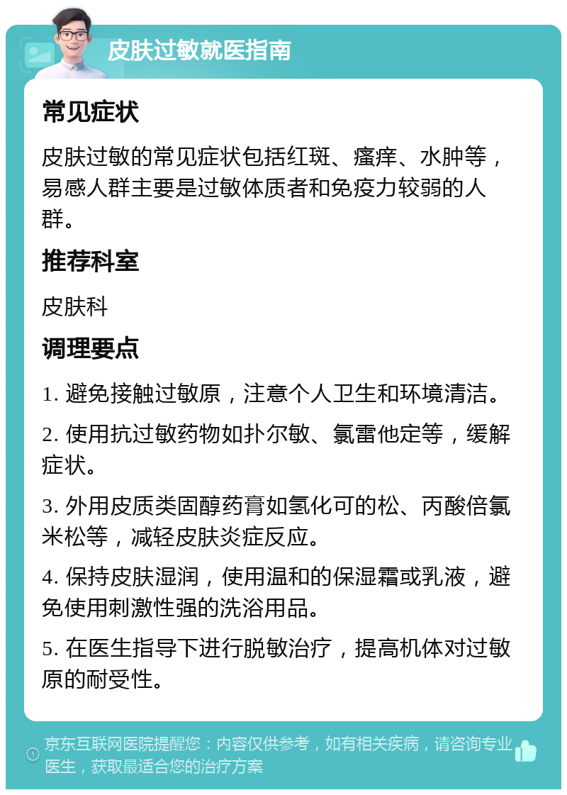 皮肤过敏就医指南 常见症状 皮肤过敏的常见症状包括红斑、瘙痒、水肿等，易感人群主要是过敏体质者和免疫力较弱的人群。 推荐科室 皮肤科 调理要点 1. 避免接触过敏原，注意个人卫生和环境清洁。 2. 使用抗过敏药物如扑尔敏、氯雷他定等，缓解症状。 3. 外用皮质类固醇药膏如氢化可的松、丙酸倍氯米松等，减轻皮肤炎症反应。 4. 保持皮肤湿润，使用温和的保湿霜或乳液，避免使用刺激性强的洗浴用品。 5. 在医生指导下进行脱敏治疗，提高机体对过敏原的耐受性。