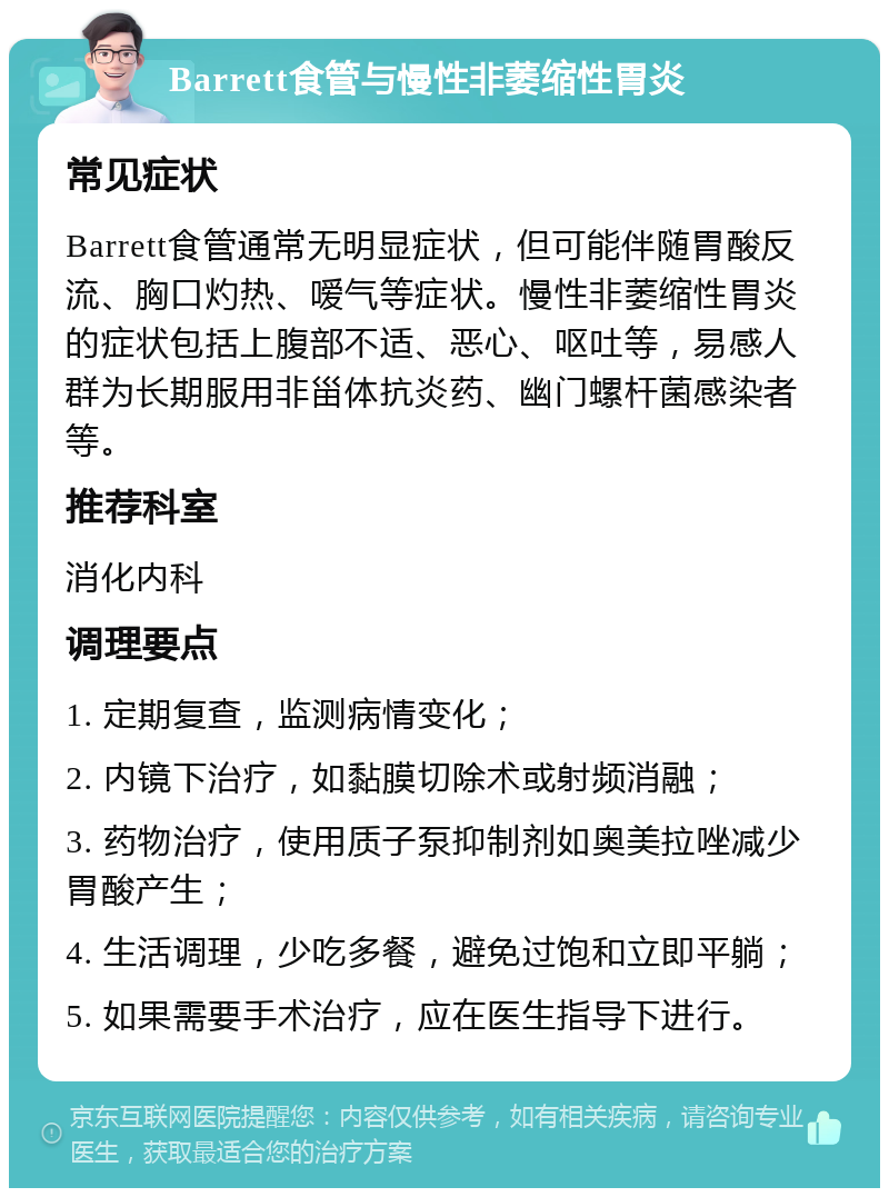 Barrett食管与慢性非萎缩性胃炎 常见症状 Barrett食管通常无明显症状，但可能伴随胃酸反流、胸口灼热、嗳气等症状。慢性非萎缩性胃炎的症状包括上腹部不适、恶心、呕吐等，易感人群为长期服用非甾体抗炎药、幽门螺杆菌感染者等。 推荐科室 消化内科 调理要点 1. 定期复查，监测病情变化； 2. 内镜下治疗，如黏膜切除术或射频消融； 3. 药物治疗，使用质子泵抑制剂如奥美拉唑减少胃酸产生； 4. 生活调理，少吃多餐，避免过饱和立即平躺； 5. 如果需要手术治疗，应在医生指导下进行。