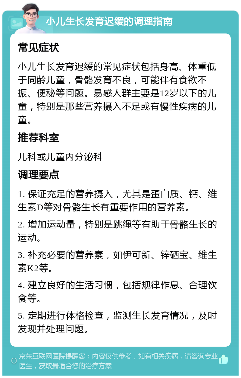 小儿生长发育迟缓的调理指南 常见症状 小儿生长发育迟缓的常见症状包括身高、体重低于同龄儿童，骨骼发育不良，可能伴有食欲不振、便秘等问题。易感人群主要是12岁以下的儿童，特别是那些营养摄入不足或有慢性疾病的儿童。 推荐科室 儿科或儿童内分泌科 调理要点 1. 保证充足的营养摄入，尤其是蛋白质、钙、维生素D等对骨骼生长有重要作用的营养素。 2. 增加运动量，特别是跳绳等有助于骨骼生长的运动。 3. 补充必要的营养素，如伊可新、锌硒宝、维生素K2等。 4. 建立良好的生活习惯，包括规律作息、合理饮食等。 5. 定期进行体格检查，监测生长发育情况，及时发现并处理问题。