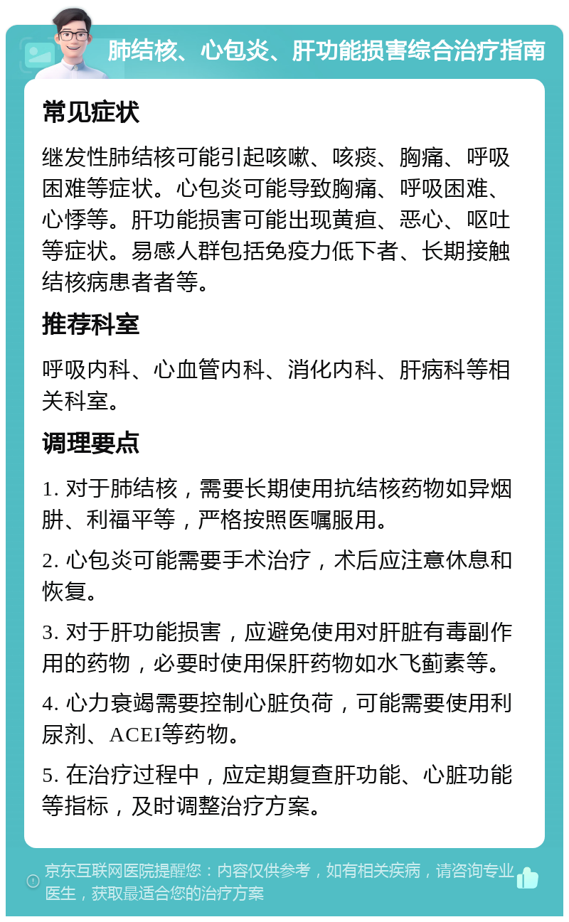 肺结核、心包炎、肝功能损害综合治疗指南 常见症状 继发性肺结核可能引起咳嗽、咳痰、胸痛、呼吸困难等症状。心包炎可能导致胸痛、呼吸困难、心悸等。肝功能损害可能出现黄疸、恶心、呕吐等症状。易感人群包括免疫力低下者、长期接触结核病患者者等。 推荐科室 呼吸内科、心血管内科、消化内科、肝病科等相关科室。 调理要点 1. 对于肺结核，需要长期使用抗结核药物如异烟肼、利福平等，严格按照医嘱服用。 2. 心包炎可能需要手术治疗，术后应注意休息和恢复。 3. 对于肝功能损害，应避免使用对肝脏有毒副作用的药物，必要时使用保肝药物如水飞蓟素等。 4. 心力衰竭需要控制心脏负荷，可能需要使用利尿剂、ACEI等药物。 5. 在治疗过程中，应定期复查肝功能、心脏功能等指标，及时调整治疗方案。