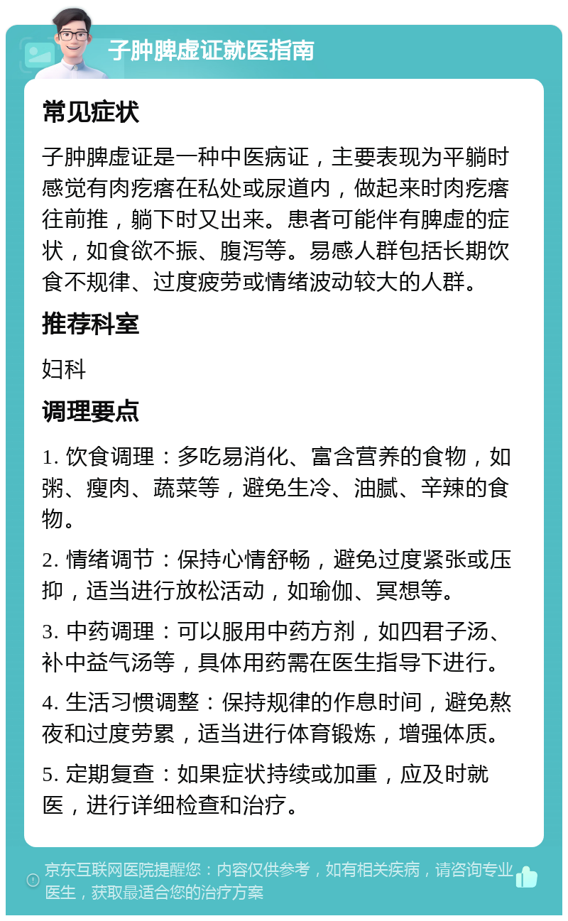 子肿脾虚证就医指南 常见症状 子肿脾虚证是一种中医病证，主要表现为平躺时感觉有肉疙瘩在私处或尿道内，做起来时肉疙瘩往前推，躺下时又出来。患者可能伴有脾虚的症状，如食欲不振、腹泻等。易感人群包括长期饮食不规律、过度疲劳或情绪波动较大的人群。 推荐科室 妇科 调理要点 1. 饮食调理：多吃易消化、富含营养的食物，如粥、瘦肉、蔬菜等，避免生冷、油腻、辛辣的食物。 2. 情绪调节：保持心情舒畅，避免过度紧张或压抑，适当进行放松活动，如瑜伽、冥想等。 3. 中药调理：可以服用中药方剂，如四君子汤、补中益气汤等，具体用药需在医生指导下进行。 4. 生活习惯调整：保持规律的作息时间，避免熬夜和过度劳累，适当进行体育锻炼，增强体质。 5. 定期复查：如果症状持续或加重，应及时就医，进行详细检查和治疗。