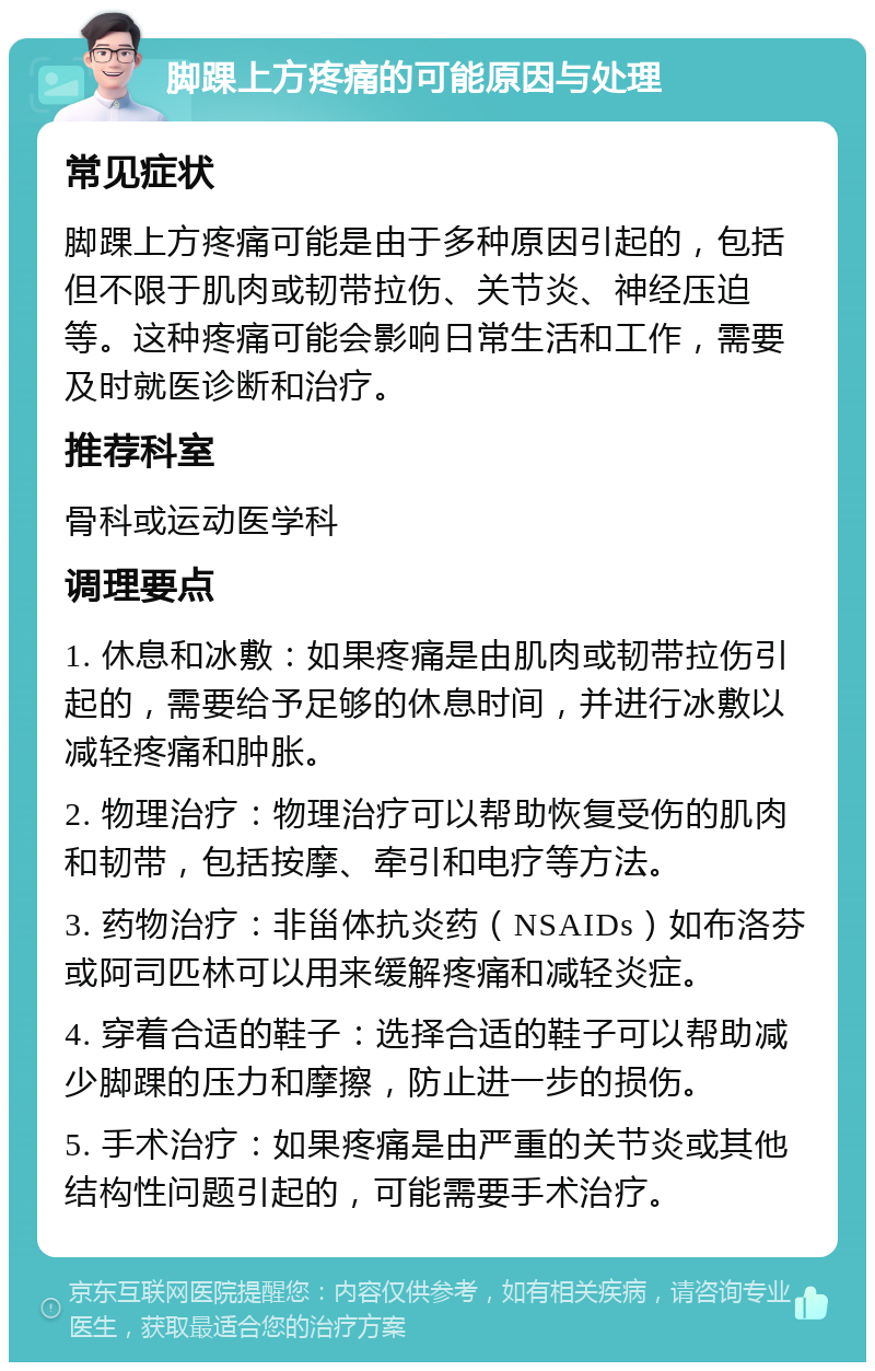 脚踝上方疼痛的可能原因与处理 常见症状 脚踝上方疼痛可能是由于多种原因引起的，包括但不限于肌肉或韧带拉伤、关节炎、神经压迫等。这种疼痛可能会影响日常生活和工作，需要及时就医诊断和治疗。 推荐科室 骨科或运动医学科 调理要点 1. 休息和冰敷：如果疼痛是由肌肉或韧带拉伤引起的，需要给予足够的休息时间，并进行冰敷以减轻疼痛和肿胀。 2. 物理治疗：物理治疗可以帮助恢复受伤的肌肉和韧带，包括按摩、牵引和电疗等方法。 3. 药物治疗：非甾体抗炎药（NSAIDs）如布洛芬或阿司匹林可以用来缓解疼痛和减轻炎症。 4. 穿着合适的鞋子：选择合适的鞋子可以帮助减少脚踝的压力和摩擦，防止进一步的损伤。 5. 手术治疗：如果疼痛是由严重的关节炎或其他结构性问题引起的，可能需要手术治疗。