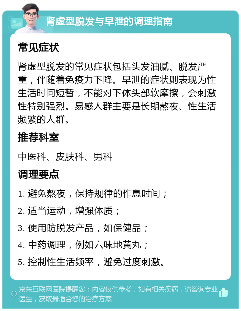 肾虚型脱发与早泄的调理指南 常见症状 肾虚型脱发的常见症状包括头发油腻、脱发严重，伴随着免疫力下降。早泄的症状则表现为性生活时间短暂，不能对下体头部软摩擦，会刺激性特别强烈。易感人群主要是长期熬夜、性生活频繁的人群。 推荐科室 中医科、皮肤科、男科 调理要点 1. 避免熬夜，保持规律的作息时间； 2. 适当运动，增强体质； 3. 使用防脱发产品，如保健品； 4. 中药调理，例如六味地黄丸； 5. 控制性生活频率，避免过度刺激。