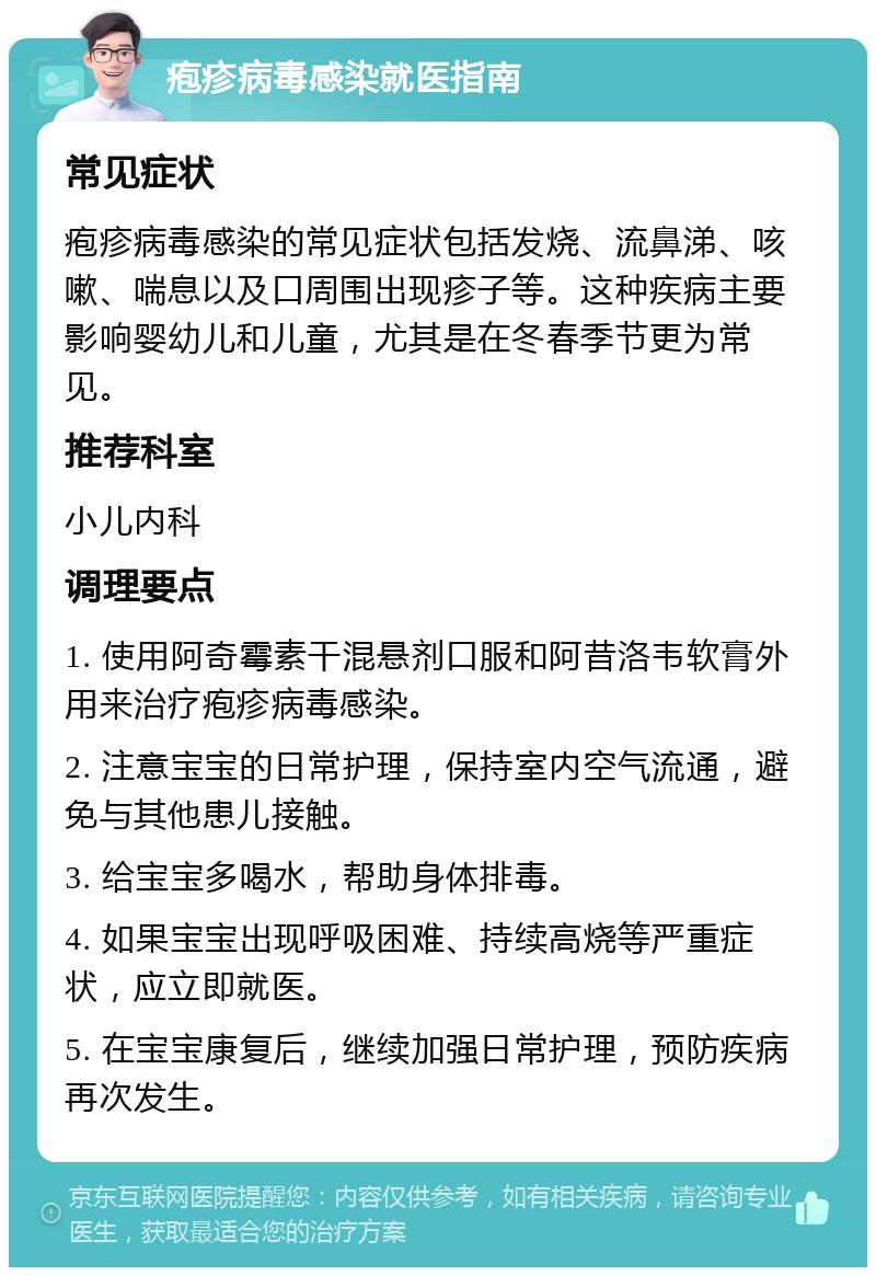 疱疹病毒感染就医指南 常见症状 疱疹病毒感染的常见症状包括发烧、流鼻涕、咳嗽、喘息以及口周围出现疹子等。这种疾病主要影响婴幼儿和儿童，尤其是在冬春季节更为常见。 推荐科室 小儿内科 调理要点 1. 使用阿奇霉素干混悬剂口服和阿昔洛韦软膏外用来治疗疱疹病毒感染。 2. 注意宝宝的日常护理，保持室内空气流通，避免与其他患儿接触。 3. 给宝宝多喝水，帮助身体排毒。 4. 如果宝宝出现呼吸困难、持续高烧等严重症状，应立即就医。 5. 在宝宝康复后，继续加强日常护理，预防疾病再次发生。