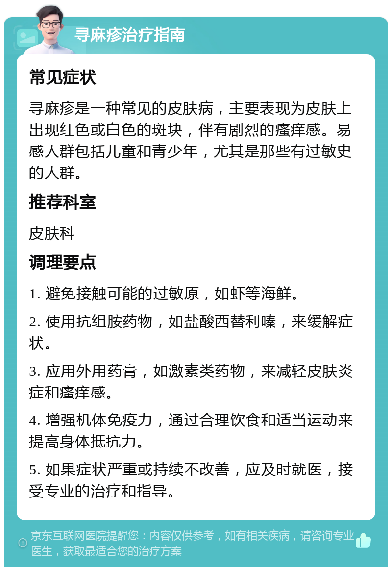 寻麻疹治疗指南 常见症状 寻麻疹是一种常见的皮肤病，主要表现为皮肤上出现红色或白色的斑块，伴有剧烈的瘙痒感。易感人群包括儿童和青少年，尤其是那些有过敏史的人群。 推荐科室 皮肤科 调理要点 1. 避免接触可能的过敏原，如虾等海鲜。 2. 使用抗组胺药物，如盐酸西替利嗪，来缓解症状。 3. 应用外用药膏，如激素类药物，来减轻皮肤炎症和瘙痒感。 4. 增强机体免疫力，通过合理饮食和适当运动来提高身体抵抗力。 5. 如果症状严重或持续不改善，应及时就医，接受专业的治疗和指导。