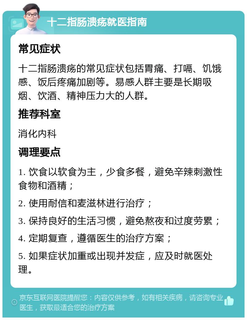 十二指肠溃疡就医指南 常见症状 十二指肠溃疡的常见症状包括胃痛、打嗝、饥饿感、饭后疼痛加剧等。易感人群主要是长期吸烟、饮酒、精神压力大的人群。 推荐科室 消化内科 调理要点 1. 饮食以软食为主，少食多餐，避免辛辣刺激性食物和酒精； 2. 使用耐信和麦滋林进行治疗； 3. 保持良好的生活习惯，避免熬夜和过度劳累； 4. 定期复查，遵循医生的治疗方案； 5. 如果症状加重或出现并发症，应及时就医处理。