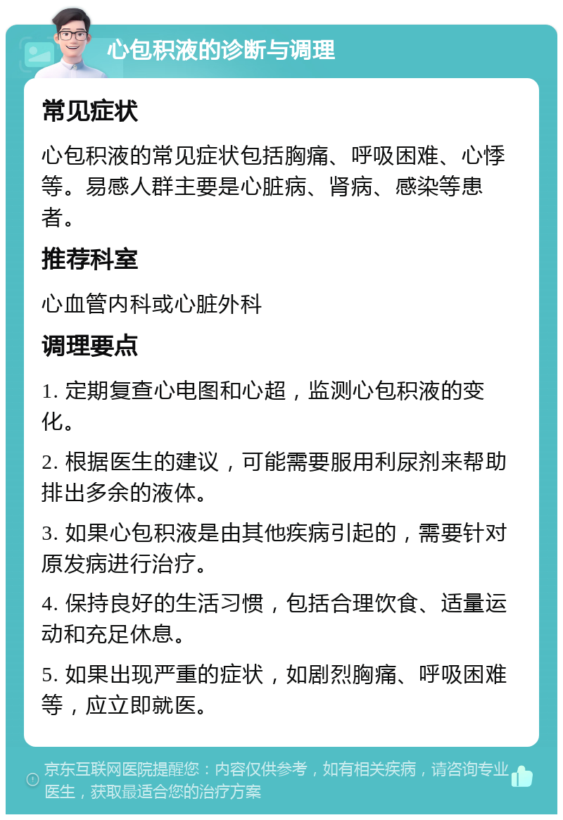 心包积液的诊断与调理 常见症状 心包积液的常见症状包括胸痛、呼吸困难、心悸等。易感人群主要是心脏病、肾病、感染等患者。 推荐科室 心血管内科或心脏外科 调理要点 1. 定期复查心电图和心超，监测心包积液的变化。 2. 根据医生的建议，可能需要服用利尿剂来帮助排出多余的液体。 3. 如果心包积液是由其他疾病引起的，需要针对原发病进行治疗。 4. 保持良好的生活习惯，包括合理饮食、适量运动和充足休息。 5. 如果出现严重的症状，如剧烈胸痛、呼吸困难等，应立即就医。