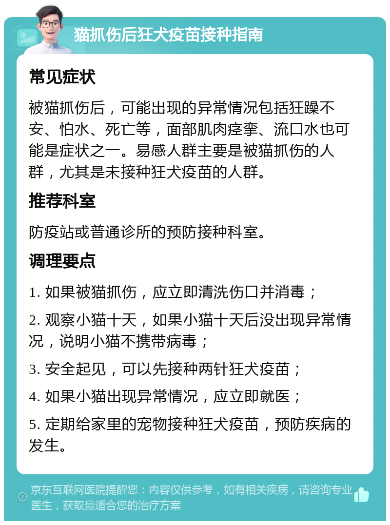 猫抓伤后狂犬疫苗接种指南 常见症状 被猫抓伤后，可能出现的异常情况包括狂躁不安、怕水、死亡等，面部肌肉痉挛、流口水也可能是症状之一。易感人群主要是被猫抓伤的人群，尤其是未接种狂犬疫苗的人群。 推荐科室 防疫站或普通诊所的预防接种科室。 调理要点 1. 如果被猫抓伤，应立即清洗伤口并消毒； 2. 观察小猫十天，如果小猫十天后没出现异常情况，说明小猫不携带病毒； 3. 安全起见，可以先接种两针狂犬疫苗； 4. 如果小猫出现异常情况，应立即就医； 5. 定期给家里的宠物接种狂犬疫苗，预防疾病的发生。