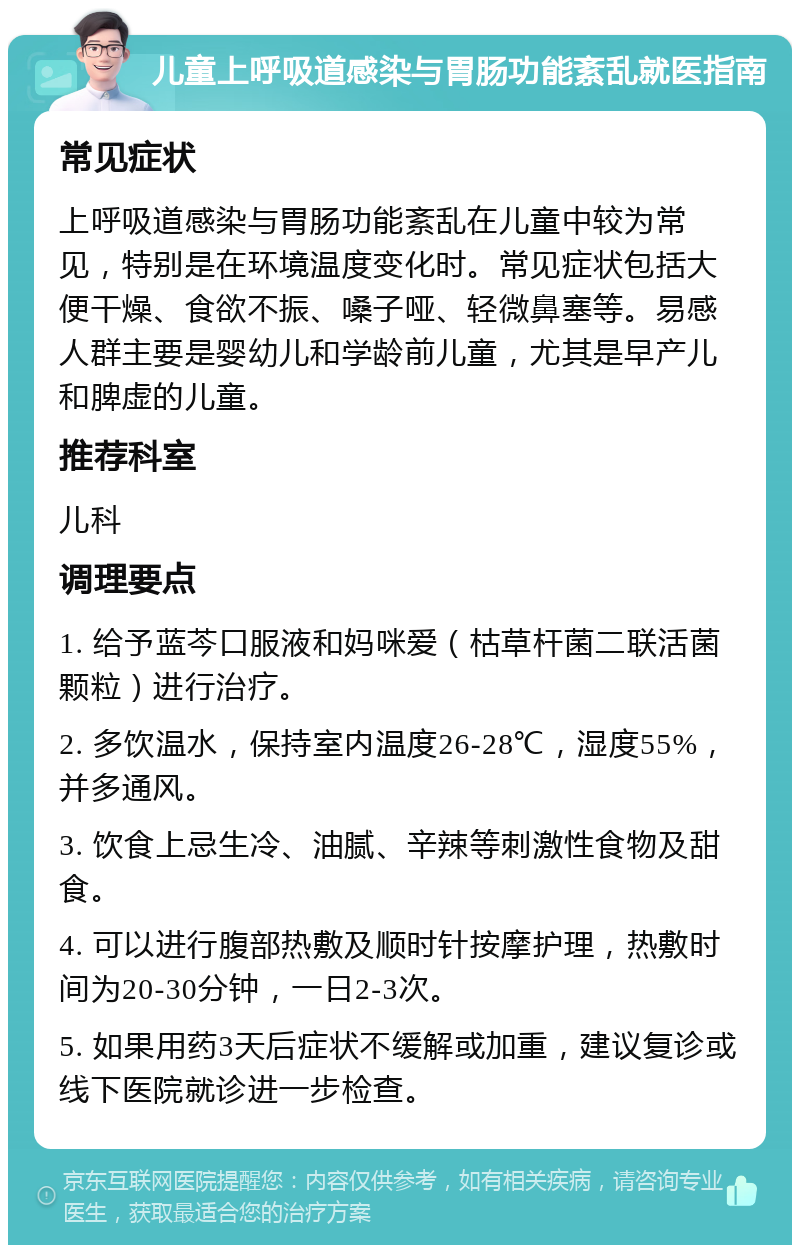 儿童上呼吸道感染与胃肠功能紊乱就医指南 常见症状 上呼吸道感染与胃肠功能紊乱在儿童中较为常见，特别是在环境温度变化时。常见症状包括大便干燥、食欲不振、嗓子哑、轻微鼻塞等。易感人群主要是婴幼儿和学龄前儿童，尤其是早产儿和脾虚的儿童。 推荐科室 儿科 调理要点 1. 给予蓝芩口服液和妈咪爱（枯草杆菌二联活菌颗粒）进行治疗。 2. 多饮温水，保持室内温度26-28℃，湿度55%，并多通风。 3. 饮食上忌生冷、油腻、辛辣等刺激性食物及甜食。 4. 可以进行腹部热敷及顺时针按摩护理，热敷时间为20-30分钟，一日2-3次。 5. 如果用药3天后症状不缓解或加重，建议复诊或线下医院就诊进一步检查。