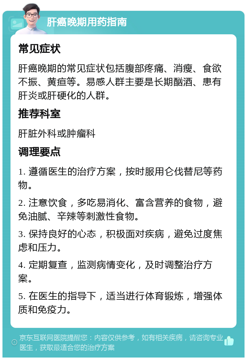 肝癌晚期用药指南 常见症状 肝癌晚期的常见症状包括腹部疼痛、消瘦、食欲不振、黄疸等。易感人群主要是长期酗酒、患有肝炎或肝硬化的人群。 推荐科室 肝脏外科或肿瘤科 调理要点 1. 遵循医生的治疗方案，按时服用仑伐替尼等药物。 2. 注意饮食，多吃易消化、富含营养的食物，避免油腻、辛辣等刺激性食物。 3. 保持良好的心态，积极面对疾病，避免过度焦虑和压力。 4. 定期复查，监测病情变化，及时调整治疗方案。 5. 在医生的指导下，适当进行体育锻炼，增强体质和免疫力。