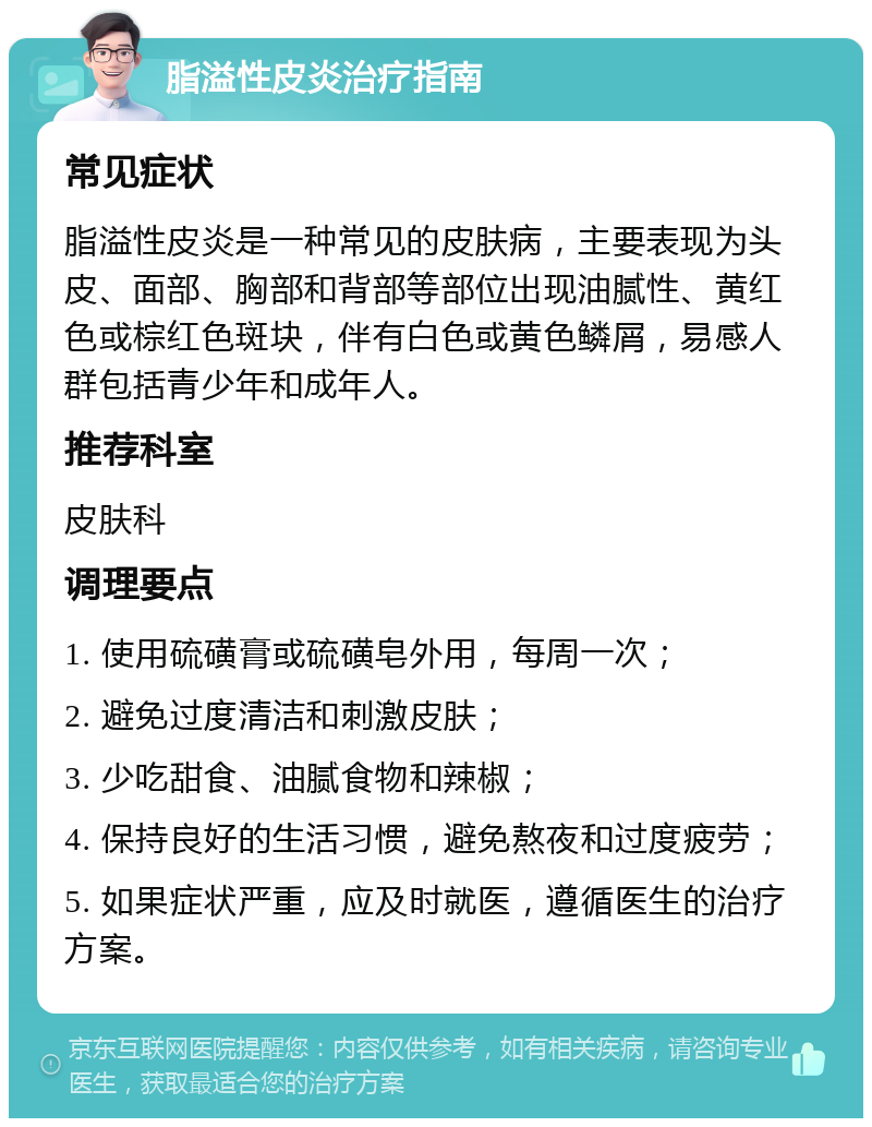 脂溢性皮炎治疗指南 常见症状 脂溢性皮炎是一种常见的皮肤病，主要表现为头皮、面部、胸部和背部等部位出现油腻性、黄红色或棕红色斑块，伴有白色或黄色鳞屑，易感人群包括青少年和成年人。 推荐科室 皮肤科 调理要点 1. 使用硫磺膏或硫磺皂外用，每周一次； 2. 避免过度清洁和刺激皮肤； 3. 少吃甜食、油腻食物和辣椒； 4. 保持良好的生活习惯，避免熬夜和过度疲劳； 5. 如果症状严重，应及时就医，遵循医生的治疗方案。