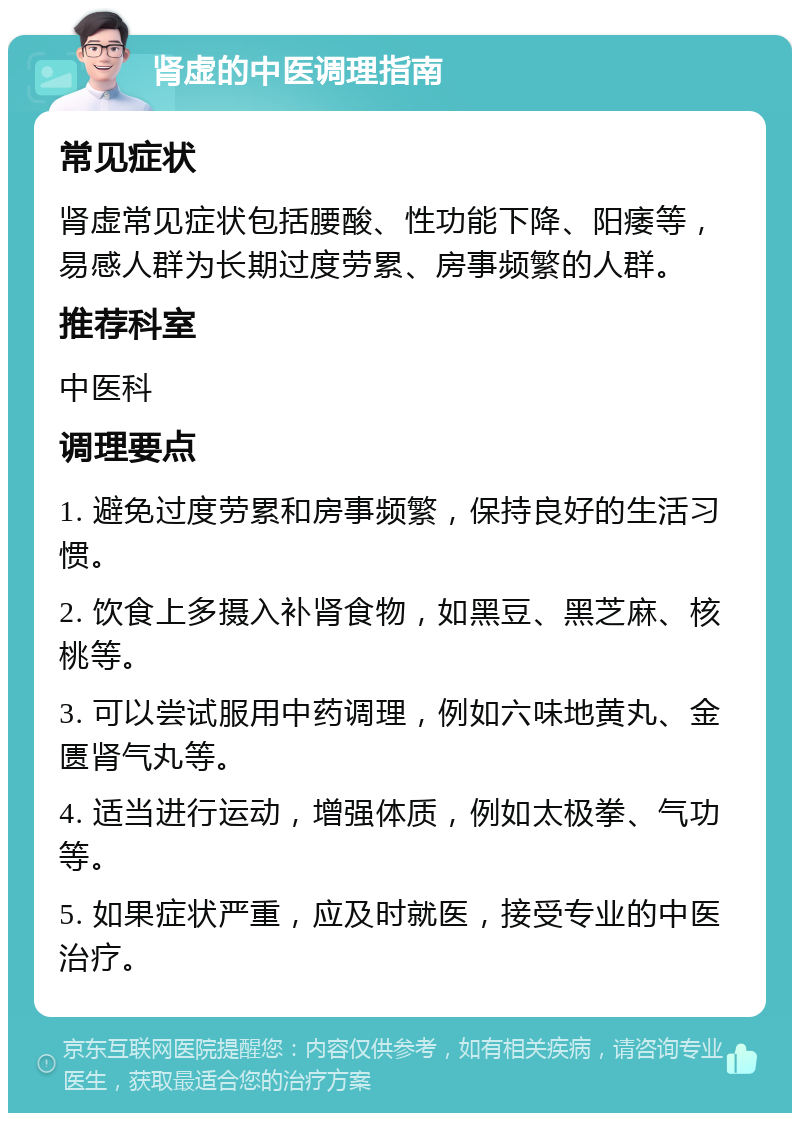 肾虚的中医调理指南 常见症状 肾虚常见症状包括腰酸、性功能下降、阳痿等，易感人群为长期过度劳累、房事频繁的人群。 推荐科室 中医科 调理要点 1. 避免过度劳累和房事频繁，保持良好的生活习惯。 2. 饮食上多摄入补肾食物，如黑豆、黑芝麻、核桃等。 3. 可以尝试服用中药调理，例如六味地黄丸、金匮肾气丸等。 4. 适当进行运动，增强体质，例如太极拳、气功等。 5. 如果症状严重，应及时就医，接受专业的中医治疗。