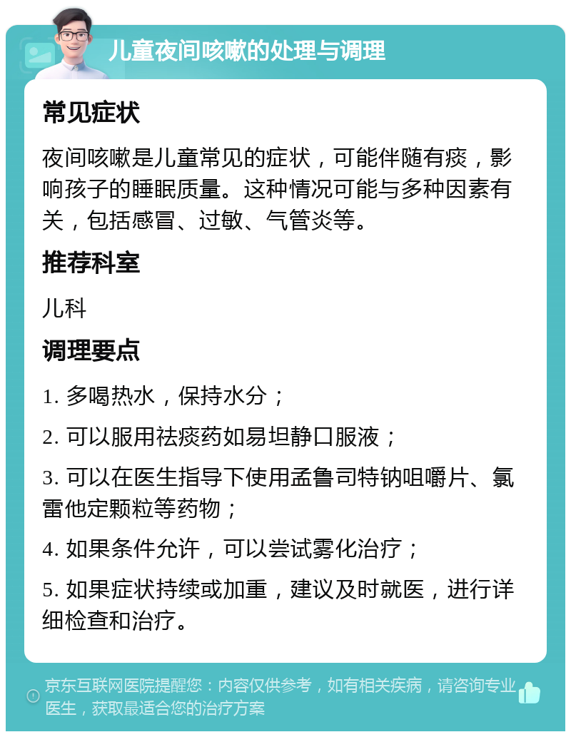 儿童夜间咳嗽的处理与调理 常见症状 夜间咳嗽是儿童常见的症状，可能伴随有痰，影响孩子的睡眠质量。这种情况可能与多种因素有关，包括感冒、过敏、气管炎等。 推荐科室 儿科 调理要点 1. 多喝热水，保持水分； 2. 可以服用祛痰药如易坦静口服液； 3. 可以在医生指导下使用孟鲁司特钠咀嚼片、氯雷他定颗粒等药物； 4. 如果条件允许，可以尝试雾化治疗； 5. 如果症状持续或加重，建议及时就医，进行详细检查和治疗。