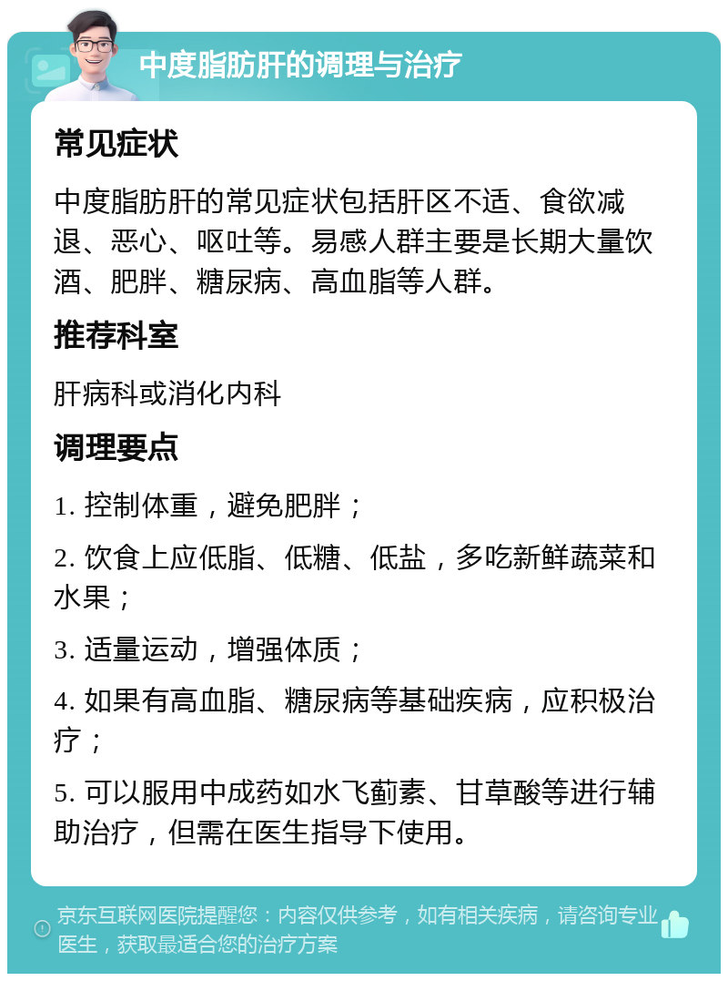 中度脂肪肝的调理与治疗 常见症状 中度脂肪肝的常见症状包括肝区不适、食欲减退、恶心、呕吐等。易感人群主要是长期大量饮酒、肥胖、糖尿病、高血脂等人群。 推荐科室 肝病科或消化内科 调理要点 1. 控制体重，避免肥胖； 2. 饮食上应低脂、低糖、低盐，多吃新鲜蔬菜和水果； 3. 适量运动，增强体质； 4. 如果有高血脂、糖尿病等基础疾病，应积极治疗； 5. 可以服用中成药如水飞蓟素、甘草酸等进行辅助治疗，但需在医生指导下使用。