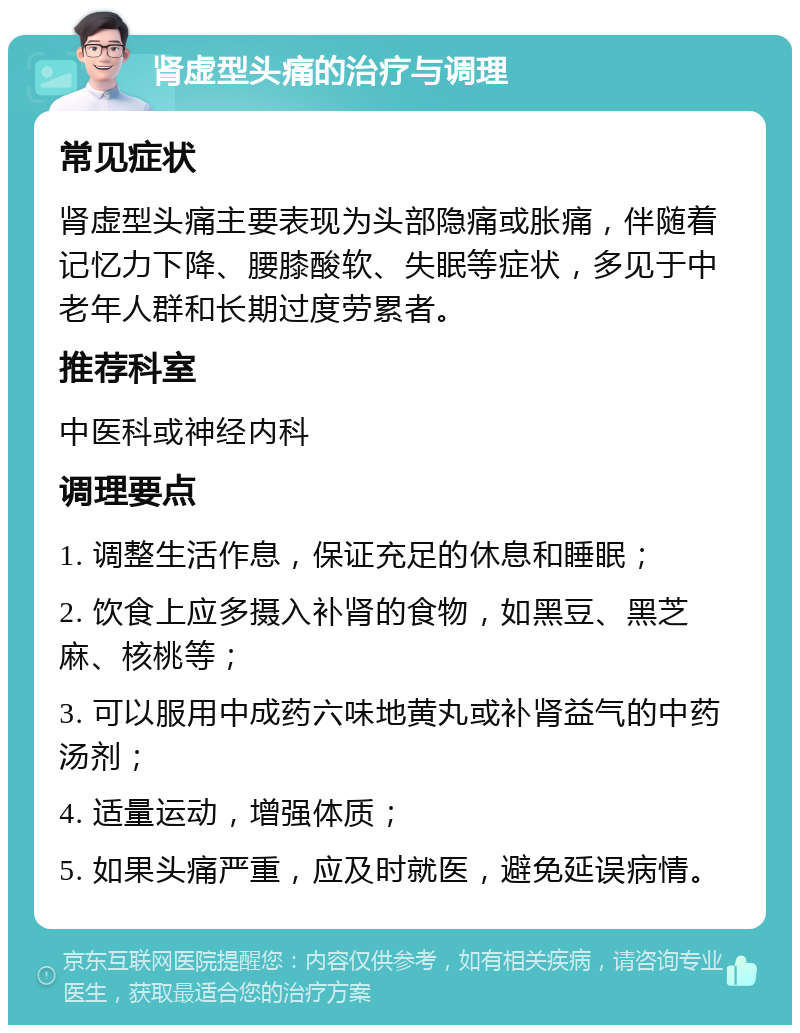 肾虚型头痛的治疗与调理 常见症状 肾虚型头痛主要表现为头部隐痛或胀痛，伴随着记忆力下降、腰膝酸软、失眠等症状，多见于中老年人群和长期过度劳累者。 推荐科室 中医科或神经内科 调理要点 1. 调整生活作息，保证充足的休息和睡眠； 2. 饮食上应多摄入补肾的食物，如黑豆、黑芝麻、核桃等； 3. 可以服用中成药六味地黄丸或补肾益气的中药汤剂； 4. 适量运动，增强体质； 5. 如果头痛严重，应及时就医，避免延误病情。