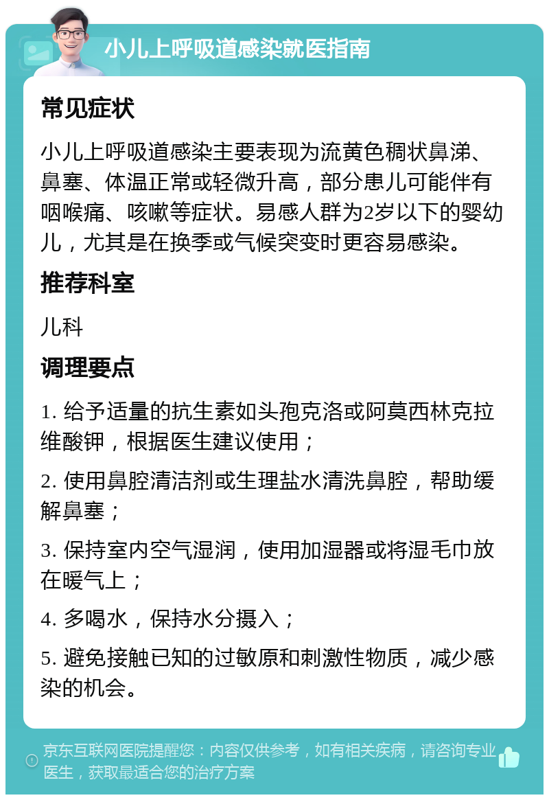 小儿上呼吸道感染就医指南 常见症状 小儿上呼吸道感染主要表现为流黄色稠状鼻涕、鼻塞、体温正常或轻微升高，部分患儿可能伴有咽喉痛、咳嗽等症状。易感人群为2岁以下的婴幼儿，尤其是在换季或气候突变时更容易感染。 推荐科室 儿科 调理要点 1. 给予适量的抗生素如头孢克洛或阿莫西林克拉维酸钾，根据医生建议使用； 2. 使用鼻腔清洁剂或生理盐水清洗鼻腔，帮助缓解鼻塞； 3. 保持室内空气湿润，使用加湿器或将湿毛巾放在暖气上； 4. 多喝水，保持水分摄入； 5. 避免接触已知的过敏原和刺激性物质，减少感染的机会。