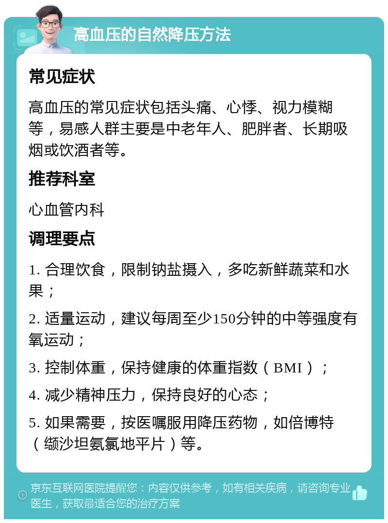 高血压的自然降压方法 常见症状 高血压的常见症状包括头痛、心悸、视力模糊等，易感人群主要是中老年人、肥胖者、长期吸烟或饮酒者等。 推荐科室 心血管内科 调理要点 1. 合理饮食，限制钠盐摄入，多吃新鲜蔬菜和水果； 2. 适量运动，建议每周至少150分钟的中等强度有氧运动； 3. 控制体重，保持健康的体重指数（BMI）； 4. 减少精神压力，保持良好的心态； 5. 如果需要，按医嘱服用降压药物，如倍博特（缬沙坦氨氯地平片）等。