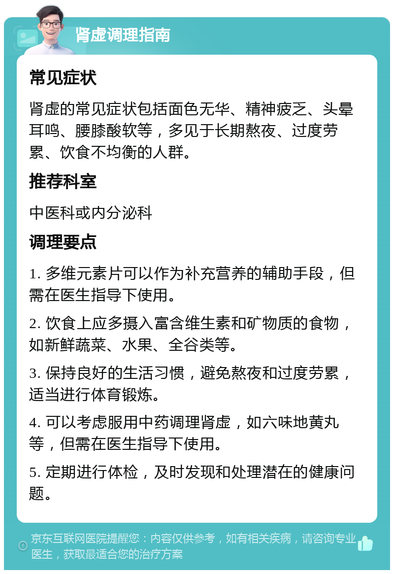 肾虚调理指南 常见症状 肾虚的常见症状包括面色无华、精神疲乏、头晕耳鸣、腰膝酸软等，多见于长期熬夜、过度劳累、饮食不均衡的人群。 推荐科室 中医科或内分泌科 调理要点 1. 多维元素片可以作为补充营养的辅助手段，但需在医生指导下使用。 2. 饮食上应多摄入富含维生素和矿物质的食物，如新鲜蔬菜、水果、全谷类等。 3. 保持良好的生活习惯，避免熬夜和过度劳累，适当进行体育锻炼。 4. 可以考虑服用中药调理肾虚，如六味地黄丸等，但需在医生指导下使用。 5. 定期进行体检，及时发现和处理潜在的健康问题。