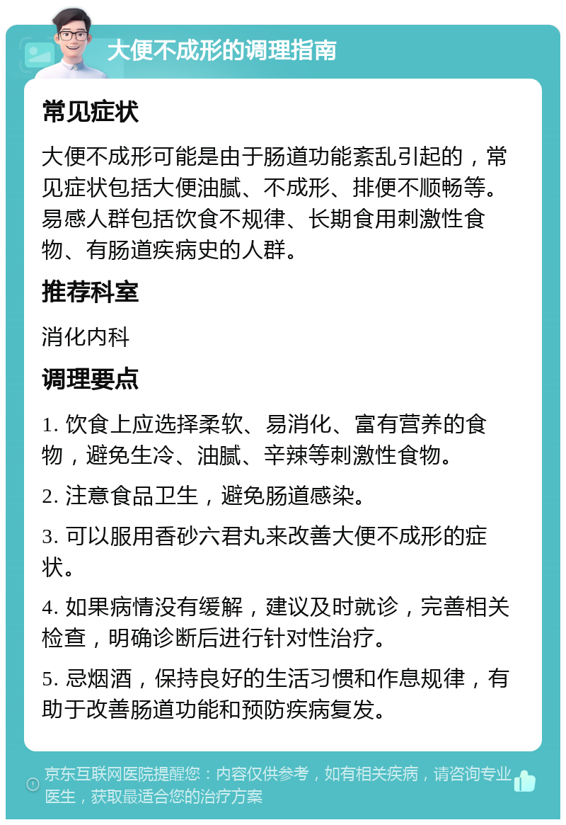 大便不成形的调理指南 常见症状 大便不成形可能是由于肠道功能紊乱引起的，常见症状包括大便油腻、不成形、排便不顺畅等。易感人群包括饮食不规律、长期食用刺激性食物、有肠道疾病史的人群。 推荐科室 消化内科 调理要点 1. 饮食上应选择柔软、易消化、富有营养的食物，避免生冷、油腻、辛辣等刺激性食物。 2. 注意食品卫生，避免肠道感染。 3. 可以服用香砂六君丸来改善大便不成形的症状。 4. 如果病情没有缓解，建议及时就诊，完善相关检查，明确诊断后进行针对性治疗。 5. 忌烟酒，保持良好的生活习惯和作息规律，有助于改善肠道功能和预防疾病复发。