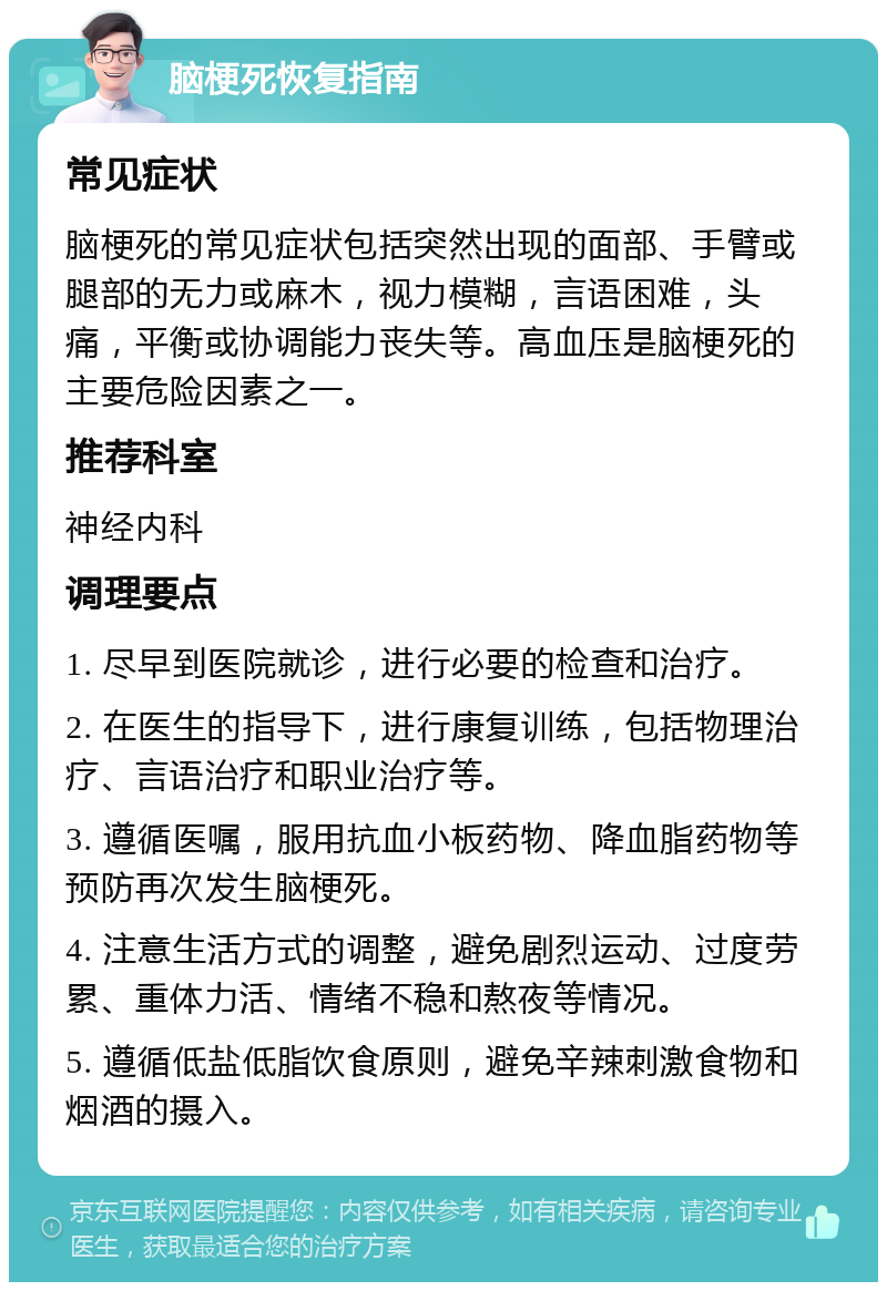 脑梗死恢复指南 常见症状 脑梗死的常见症状包括突然出现的面部、手臂或腿部的无力或麻木，视力模糊，言语困难，头痛，平衡或协调能力丧失等。高血压是脑梗死的主要危险因素之一。 推荐科室 神经内科 调理要点 1. 尽早到医院就诊，进行必要的检查和治疗。 2. 在医生的指导下，进行康复训练，包括物理治疗、言语治疗和职业治疗等。 3. 遵循医嘱，服用抗血小板药物、降血脂药物等预防再次发生脑梗死。 4. 注意生活方式的调整，避免剧烈运动、过度劳累、重体力活、情绪不稳和熬夜等情况。 5. 遵循低盐低脂饮食原则，避免辛辣刺激食物和烟酒的摄入。