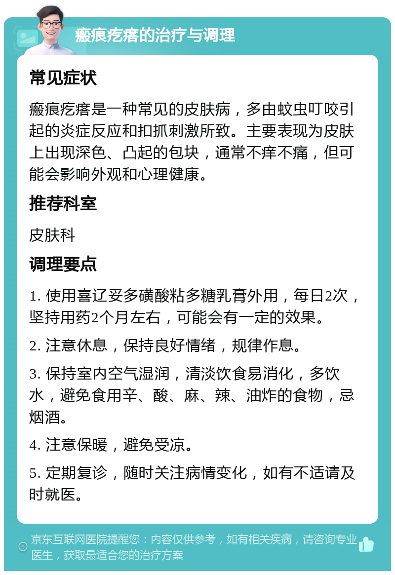 瘢痕疙瘩的治疗与调理 常见症状 瘢痕疙瘩是一种常见的皮肤病，多由蚊虫叮咬引起的炎症反应和扣抓刺激所致。主要表现为皮肤上出现深色、凸起的包块，通常不痒不痛，但可能会影响外观和心理健康。 推荐科室 皮肤科 调理要点 1. 使用喜辽妥多磺酸粘多糖乳膏外用，每日2次，坚持用药2个月左右，可能会有一定的效果。 2. 注意休息，保持良好情绪，规律作息。 3. 保持室内空气湿润，清淡饮食易消化，多饮水，避免食用辛、酸、麻、辣、油炸的食物，忌烟酒。 4. 注意保暖，避免受凉。 5. 定期复诊，随时关注病情变化，如有不适请及时就医。