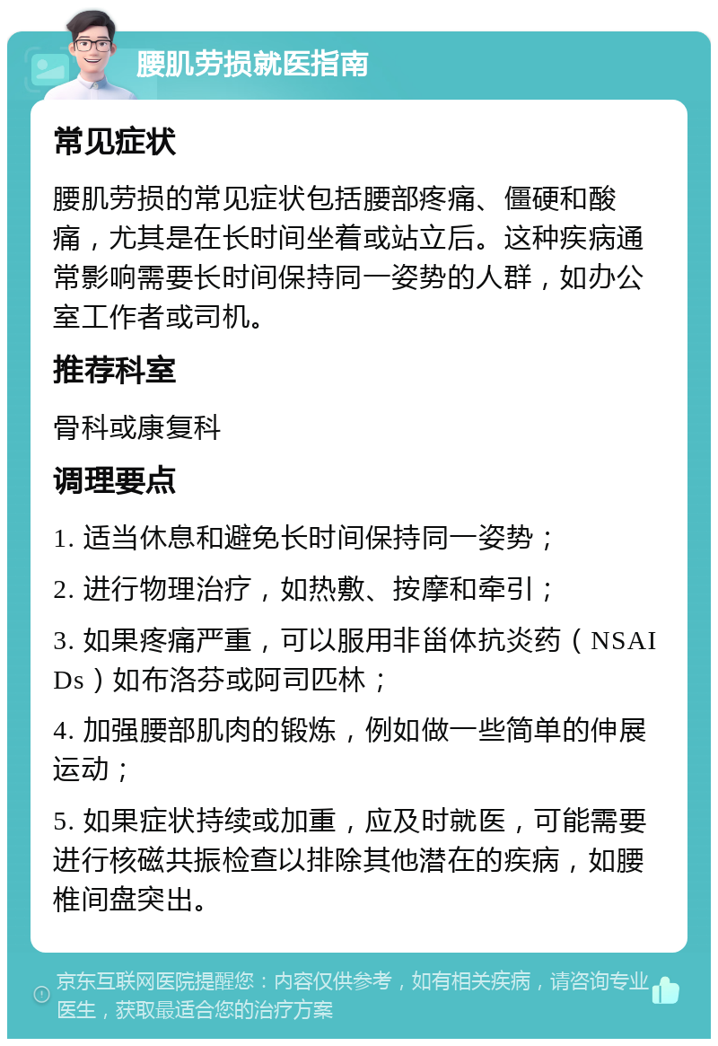 腰肌劳损就医指南 常见症状 腰肌劳损的常见症状包括腰部疼痛、僵硬和酸痛，尤其是在长时间坐着或站立后。这种疾病通常影响需要长时间保持同一姿势的人群，如办公室工作者或司机。 推荐科室 骨科或康复科 调理要点 1. 适当休息和避免长时间保持同一姿势； 2. 进行物理治疗，如热敷、按摩和牵引； 3. 如果疼痛严重，可以服用非甾体抗炎药（NSAIDs）如布洛芬或阿司匹林； 4. 加强腰部肌肉的锻炼，例如做一些简单的伸展运动； 5. 如果症状持续或加重，应及时就医，可能需要进行核磁共振检查以排除其他潜在的疾病，如腰椎间盘突出。