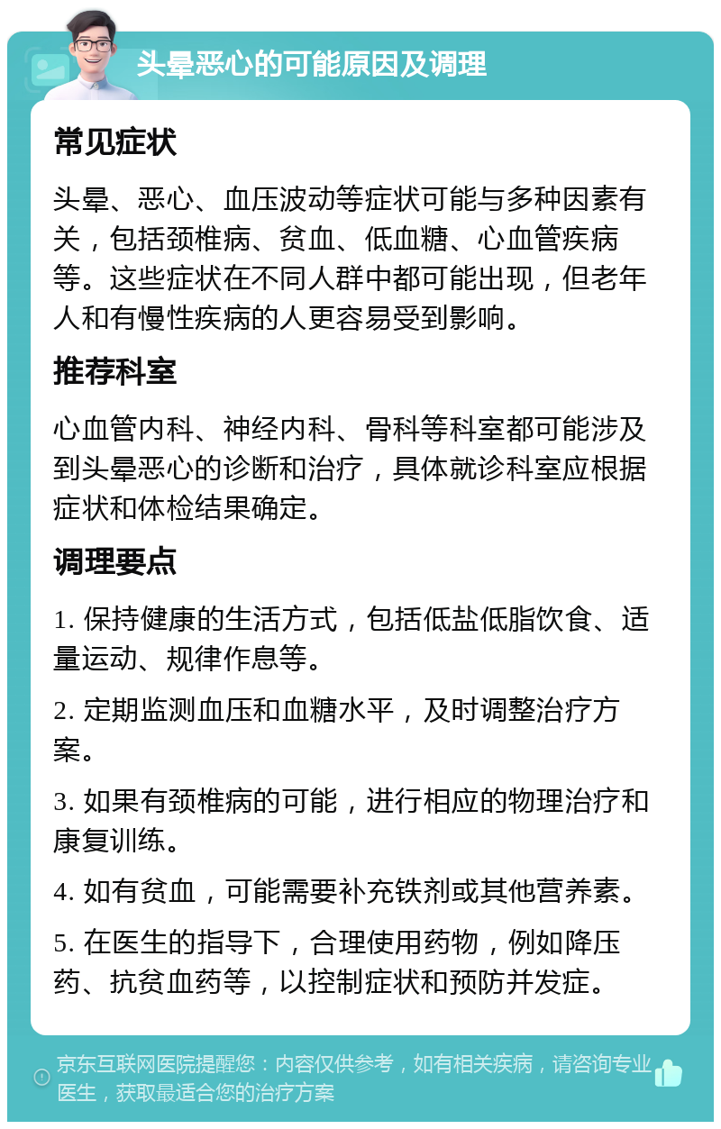 头晕恶心的可能原因及调理 常见症状 头晕、恶心、血压波动等症状可能与多种因素有关，包括颈椎病、贫血、低血糖、心血管疾病等。这些症状在不同人群中都可能出现，但老年人和有慢性疾病的人更容易受到影响。 推荐科室 心血管内科、神经内科、骨科等科室都可能涉及到头晕恶心的诊断和治疗，具体就诊科室应根据症状和体检结果确定。 调理要点 1. 保持健康的生活方式，包括低盐低脂饮食、适量运动、规律作息等。 2. 定期监测血压和血糖水平，及时调整治疗方案。 3. 如果有颈椎病的可能，进行相应的物理治疗和康复训练。 4. 如有贫血，可能需要补充铁剂或其他营养素。 5. 在医生的指导下，合理使用药物，例如降压药、抗贫血药等，以控制症状和预防并发症。