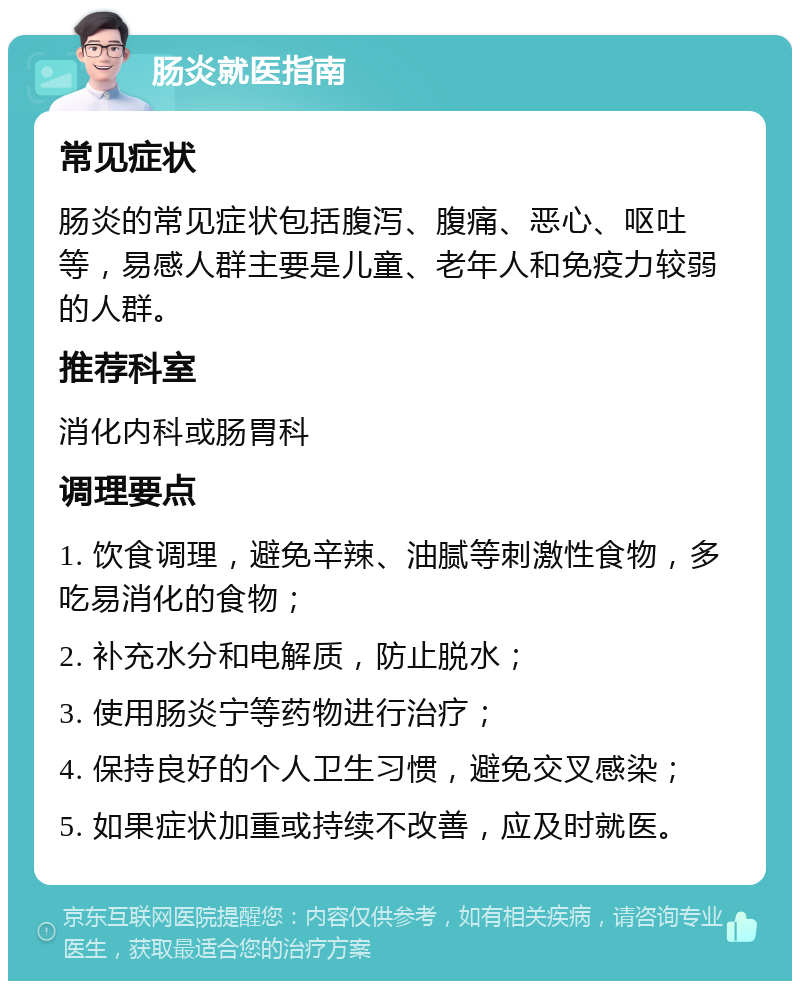 肠炎就医指南 常见症状 肠炎的常见症状包括腹泻、腹痛、恶心、呕吐等，易感人群主要是儿童、老年人和免疫力较弱的人群。 推荐科室 消化内科或肠胃科 调理要点 1. 饮食调理，避免辛辣、油腻等刺激性食物，多吃易消化的食物； 2. 补充水分和电解质，防止脱水； 3. 使用肠炎宁等药物进行治疗； 4. 保持良好的个人卫生习惯，避免交叉感染； 5. 如果症状加重或持续不改善，应及时就医。