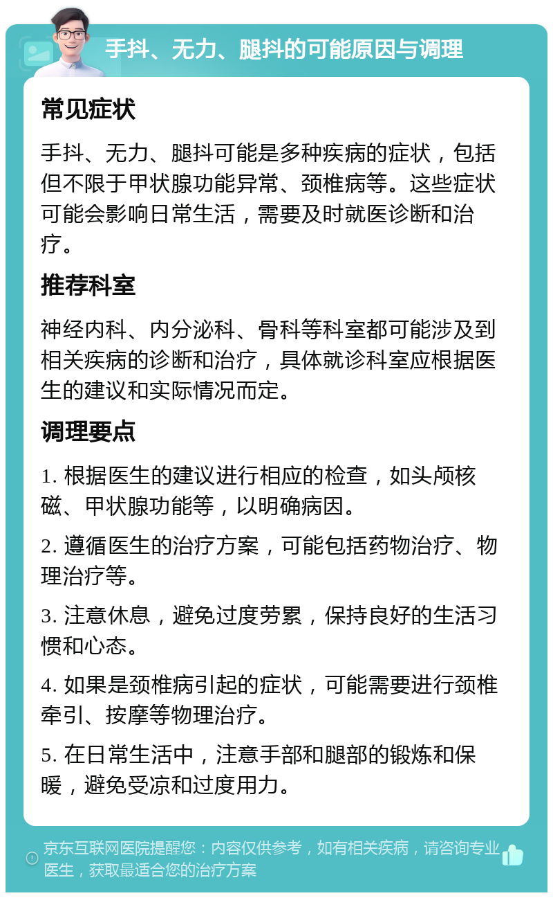 手抖、无力、腿抖的可能原因与调理 常见症状 手抖、无力、腿抖可能是多种疾病的症状，包括但不限于甲状腺功能异常、颈椎病等。这些症状可能会影响日常生活，需要及时就医诊断和治疗。 推荐科室 神经内科、内分泌科、骨科等科室都可能涉及到相关疾病的诊断和治疗，具体就诊科室应根据医生的建议和实际情况而定。 调理要点 1. 根据医生的建议进行相应的检查，如头颅核磁、甲状腺功能等，以明确病因。 2. 遵循医生的治疗方案，可能包括药物治疗、物理治疗等。 3. 注意休息，避免过度劳累，保持良好的生活习惯和心态。 4. 如果是颈椎病引起的症状，可能需要进行颈椎牵引、按摩等物理治疗。 5. 在日常生活中，注意手部和腿部的锻炼和保暖，避免受凉和过度用力。