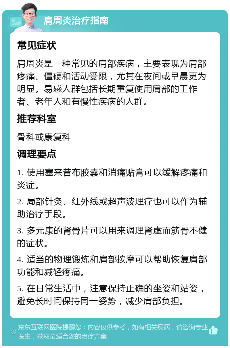 肩周炎治疗指南 常见症状 肩周炎是一种常见的肩部疾病，主要表现为肩部疼痛、僵硬和活动受限，尤其在夜间或早晨更为明显。易感人群包括长期重复使用肩部的工作者、老年人和有慢性疾病的人群。 推荐科室 骨科或康复科 调理要点 1. 使用塞来昔布胶囊和消痛贴膏可以缓解疼痛和炎症。 2. 局部针灸、红外线或超声波理疗也可以作为辅助治疗手段。 3. 多元康的肾骨片可以用来调理肾虚而筋骨不健的症状。 4. 适当的物理锻炼和肩部按摩可以帮助恢复肩部功能和减轻疼痛。 5. 在日常生活中，注意保持正确的坐姿和站姿，避免长时间保持同一姿势，减少肩部负担。