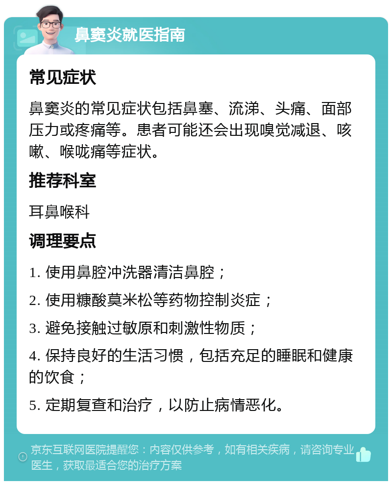 鼻窦炎就医指南 常见症状 鼻窦炎的常见症状包括鼻塞、流涕、头痛、面部压力或疼痛等。患者可能还会出现嗅觉减退、咳嗽、喉咙痛等症状。 推荐科室 耳鼻喉科 调理要点 1. 使用鼻腔冲洗器清洁鼻腔； 2. 使用糠酸莫米松等药物控制炎症； 3. 避免接触过敏原和刺激性物质； 4. 保持良好的生活习惯，包括充足的睡眠和健康的饮食； 5. 定期复查和治疗，以防止病情恶化。