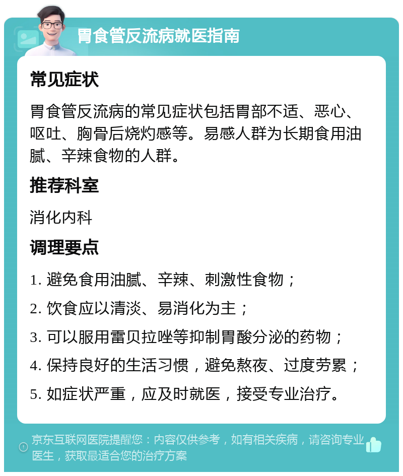 胃食管反流病就医指南 常见症状 胃食管反流病的常见症状包括胃部不适、恶心、呕吐、胸骨后烧灼感等。易感人群为长期食用油腻、辛辣食物的人群。 推荐科室 消化内科 调理要点 1. 避免食用油腻、辛辣、刺激性食物； 2. 饮食应以清淡、易消化为主； 3. 可以服用雷贝拉唑等抑制胃酸分泌的药物； 4. 保持良好的生活习惯，避免熬夜、过度劳累； 5. 如症状严重，应及时就医，接受专业治疗。