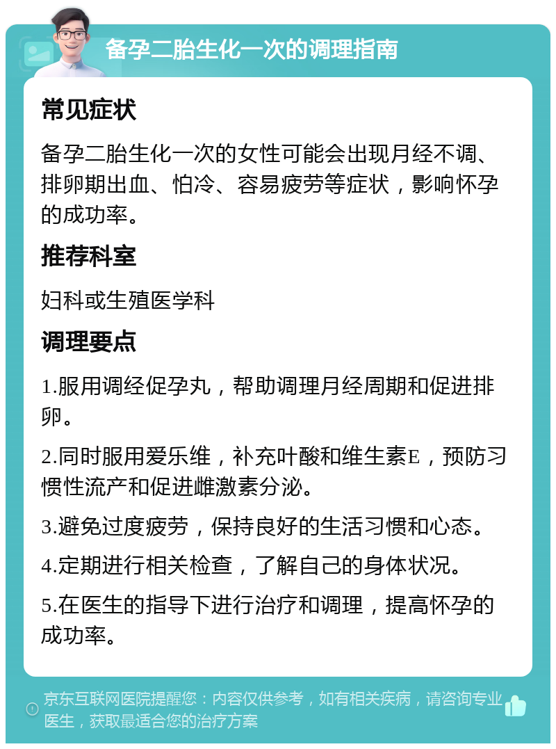 备孕二胎生化一次的调理指南 常见症状 备孕二胎生化一次的女性可能会出现月经不调、排卵期出血、怕冷、容易疲劳等症状，影响怀孕的成功率。 推荐科室 妇科或生殖医学科 调理要点 1.服用调经促孕丸，帮助调理月经周期和促进排卵。 2.同时服用爱乐维，补充叶酸和维生素E，预防习惯性流产和促进雌激素分泌。 3.避免过度疲劳，保持良好的生活习惯和心态。 4.定期进行相关检查，了解自己的身体状况。 5.在医生的指导下进行治疗和调理，提高怀孕的成功率。