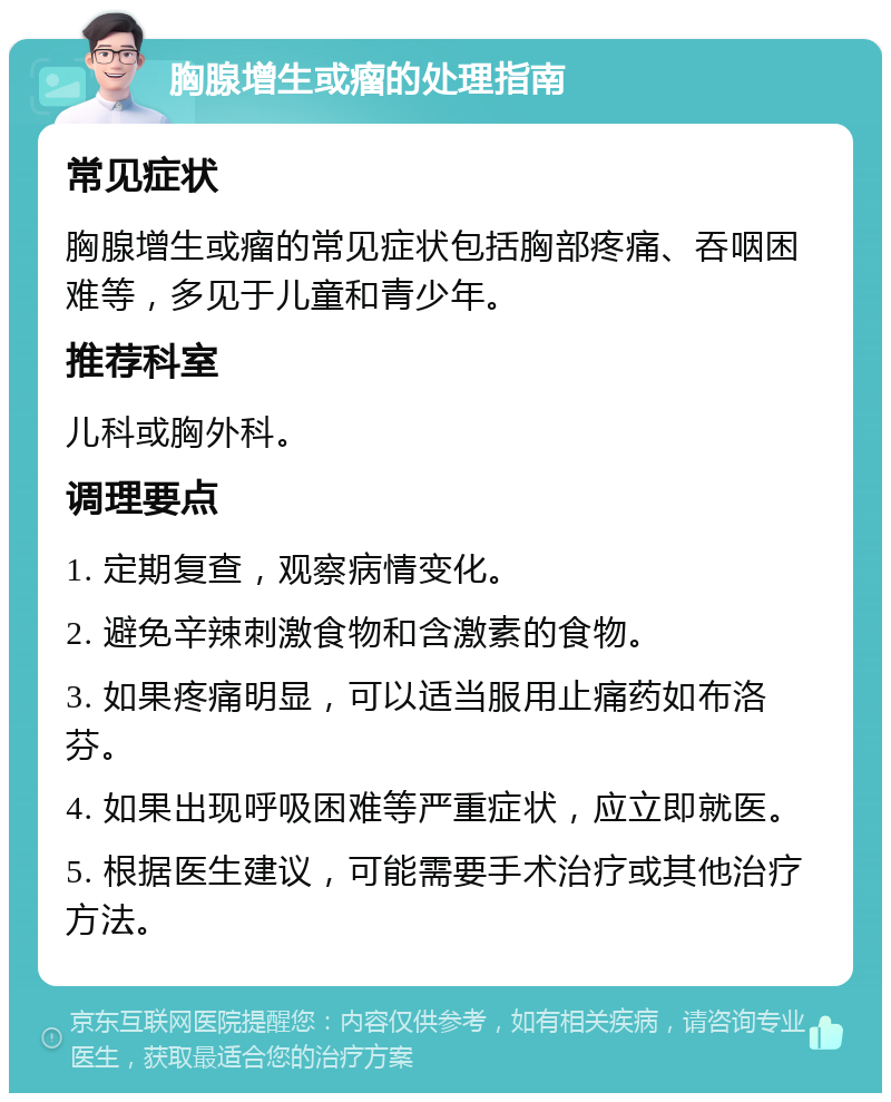 胸腺增生或瘤的处理指南 常见症状 胸腺增生或瘤的常见症状包括胸部疼痛、吞咽困难等，多见于儿童和青少年。 推荐科室 儿科或胸外科。 调理要点 1. 定期复查，观察病情变化。 2. 避免辛辣刺激食物和含激素的食物。 3. 如果疼痛明显，可以适当服用止痛药如布洛芬。 4. 如果出现呼吸困难等严重症状，应立即就医。 5. 根据医生建议，可能需要手术治疗或其他治疗方法。