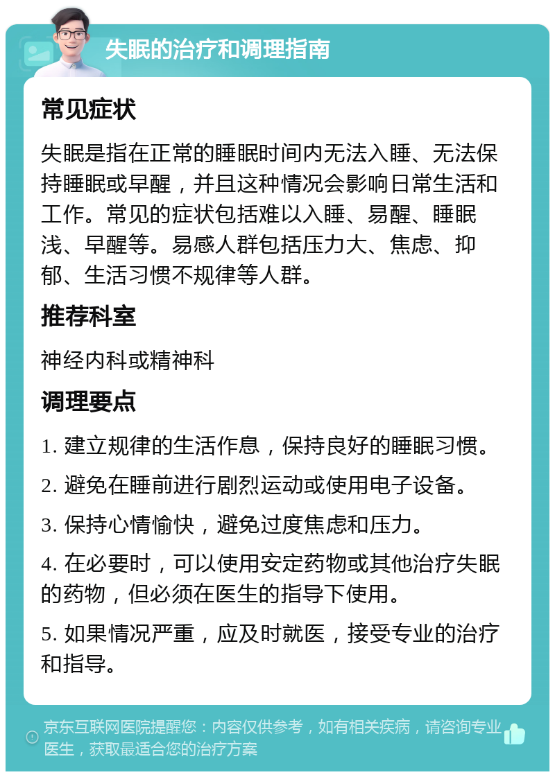 失眠的治疗和调理指南 常见症状 失眠是指在正常的睡眠时间内无法入睡、无法保持睡眠或早醒，并且这种情况会影响日常生活和工作。常见的症状包括难以入睡、易醒、睡眠浅、早醒等。易感人群包括压力大、焦虑、抑郁、生活习惯不规律等人群。 推荐科室 神经内科或精神科 调理要点 1. 建立规律的生活作息，保持良好的睡眠习惯。 2. 避免在睡前进行剧烈运动或使用电子设备。 3. 保持心情愉快，避免过度焦虑和压力。 4. 在必要时，可以使用安定药物或其他治疗失眠的药物，但必须在医生的指导下使用。 5. 如果情况严重，应及时就医，接受专业的治疗和指导。