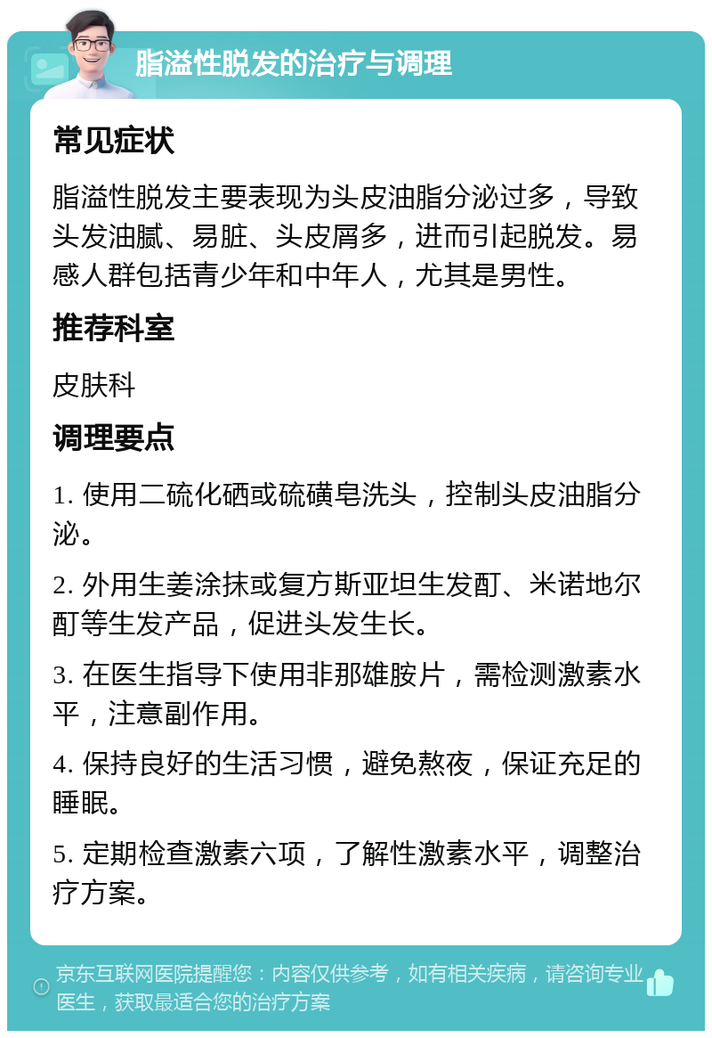 脂溢性脱发的治疗与调理 常见症状 脂溢性脱发主要表现为头皮油脂分泌过多，导致头发油腻、易脏、头皮屑多，进而引起脱发。易感人群包括青少年和中年人，尤其是男性。 推荐科室 皮肤科 调理要点 1. 使用二硫化硒或硫磺皂洗头，控制头皮油脂分泌。 2. 外用生姜涂抹或复方斯亚坦生发酊、米诺地尔酊等生发产品，促进头发生长。 3. 在医生指导下使用非那雄胺片，需检测激素水平，注意副作用。 4. 保持良好的生活习惯，避免熬夜，保证充足的睡眠。 5. 定期检查激素六项，了解性激素水平，调整治疗方案。